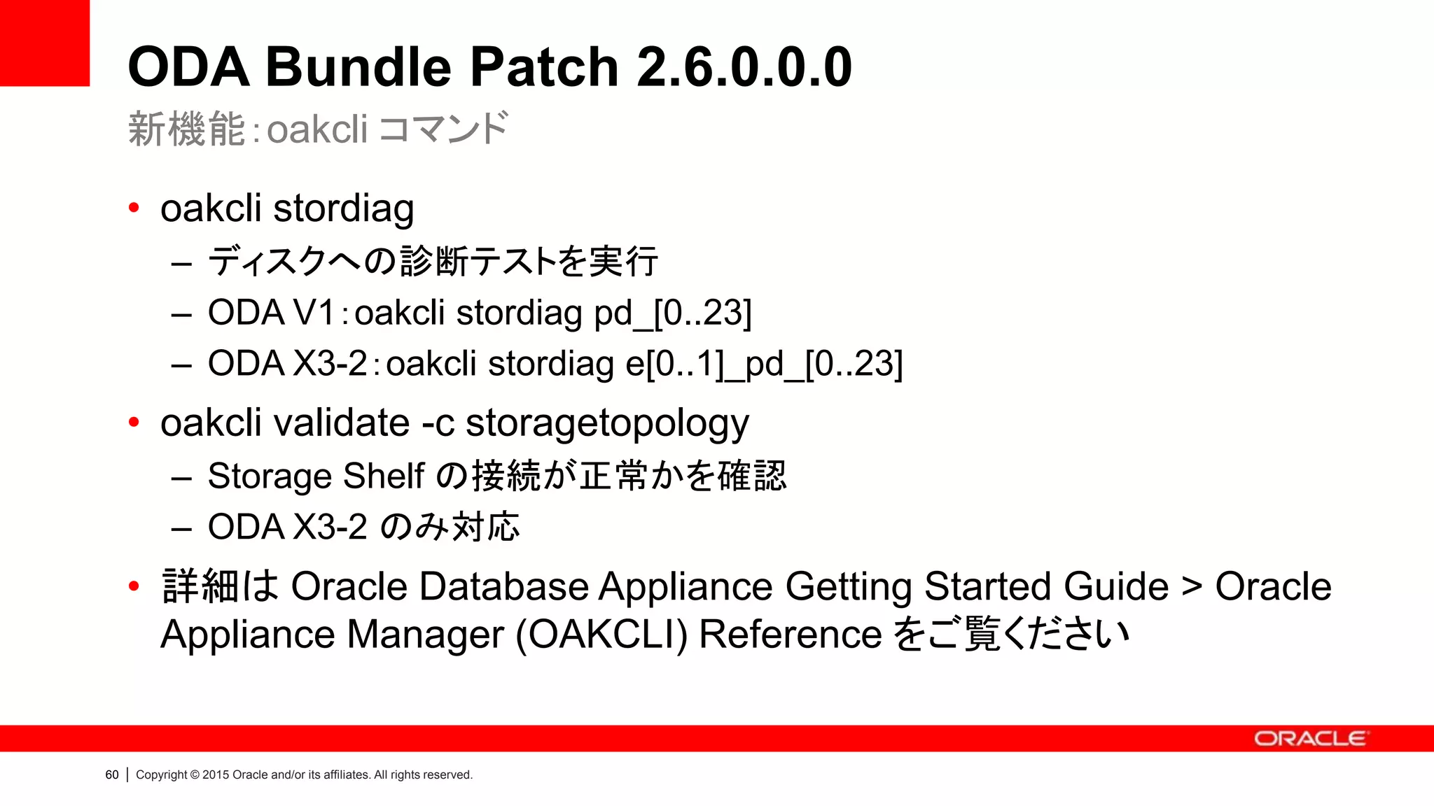 60 | Copyright © 2015 Oracle and/or its affiliates. All rights reserved.
ODA Bundle Patch 2.6.0.0.0
• oakcli stordiag
– ディスクへの診断テストを実行
– ODA V1：oakcli stordiag pd_[0..23]
– ODA X3-2：oakcli stordiag e[0..1]_pd_[0..23]
• oakcli validate -c storagetopology
– Storage Shelf の接続が正常かを確認
– ODA X3-2 のみ対応
• 詳細は Oracle Database Appliance Getting Started Guide > Oracle
Appliance Manager (OAKCLI) Reference をご覧ください
新機能：oakcli コマンド
 