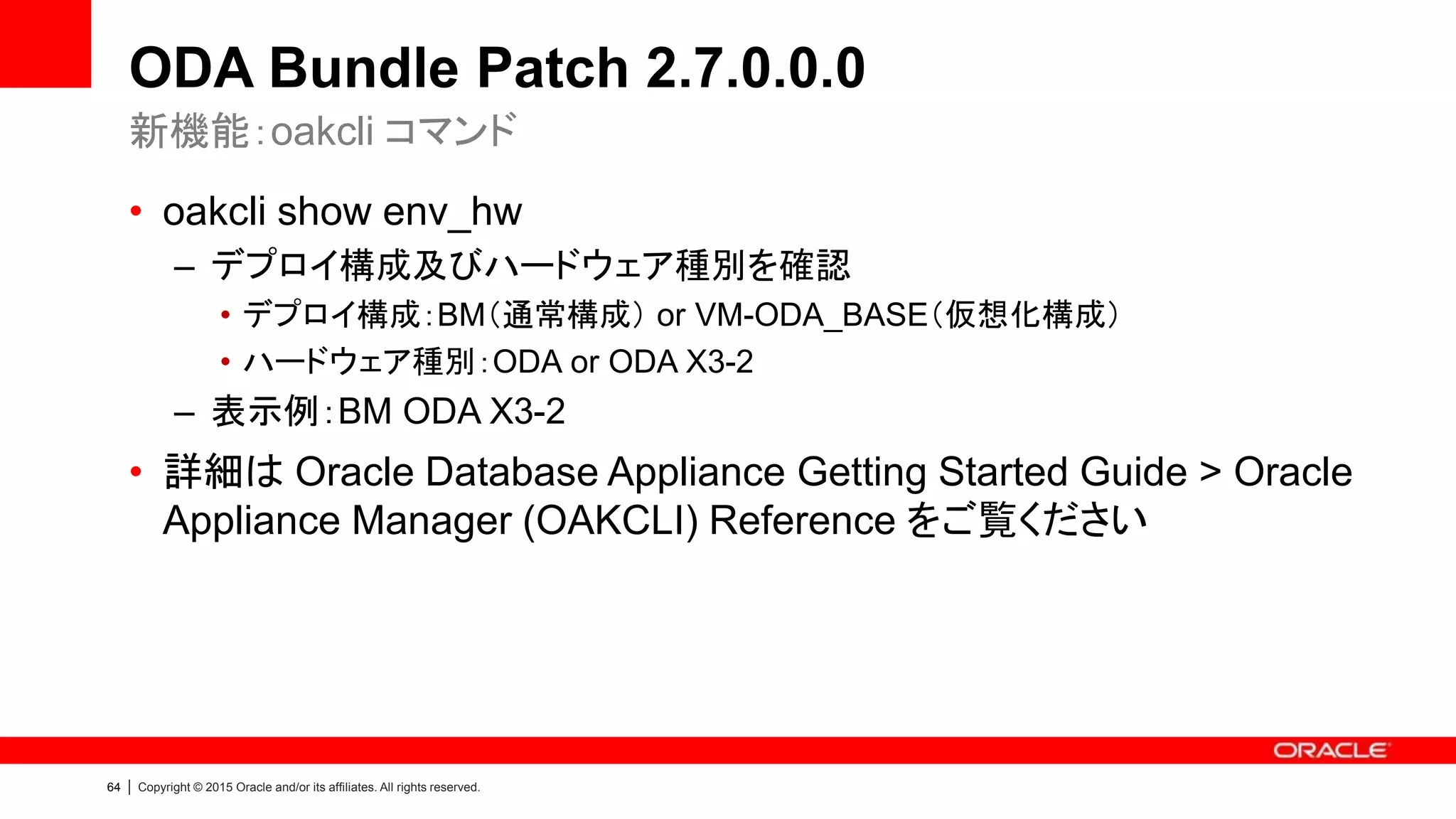 64 | Copyright © 2015 Oracle and/or its affiliates. All rights reserved.
ODA Bundle Patch 2.7.0.0.0
• oakcli show env_hw
– デプロイ構成及びハードウェア種別を確認
• デプロイ構成：BM（通常構成） or VM-ODA_BASE（仮想化構成）
• ハードウェア種別：ODA or ODA X3-2
– 表示例：BM ODA X3-2
• 詳細は Oracle Database Appliance Getting Started Guide > Oracle
Appliance Manager (OAKCLI) Reference をご覧ください
新機能：oakcli コマンド
 
