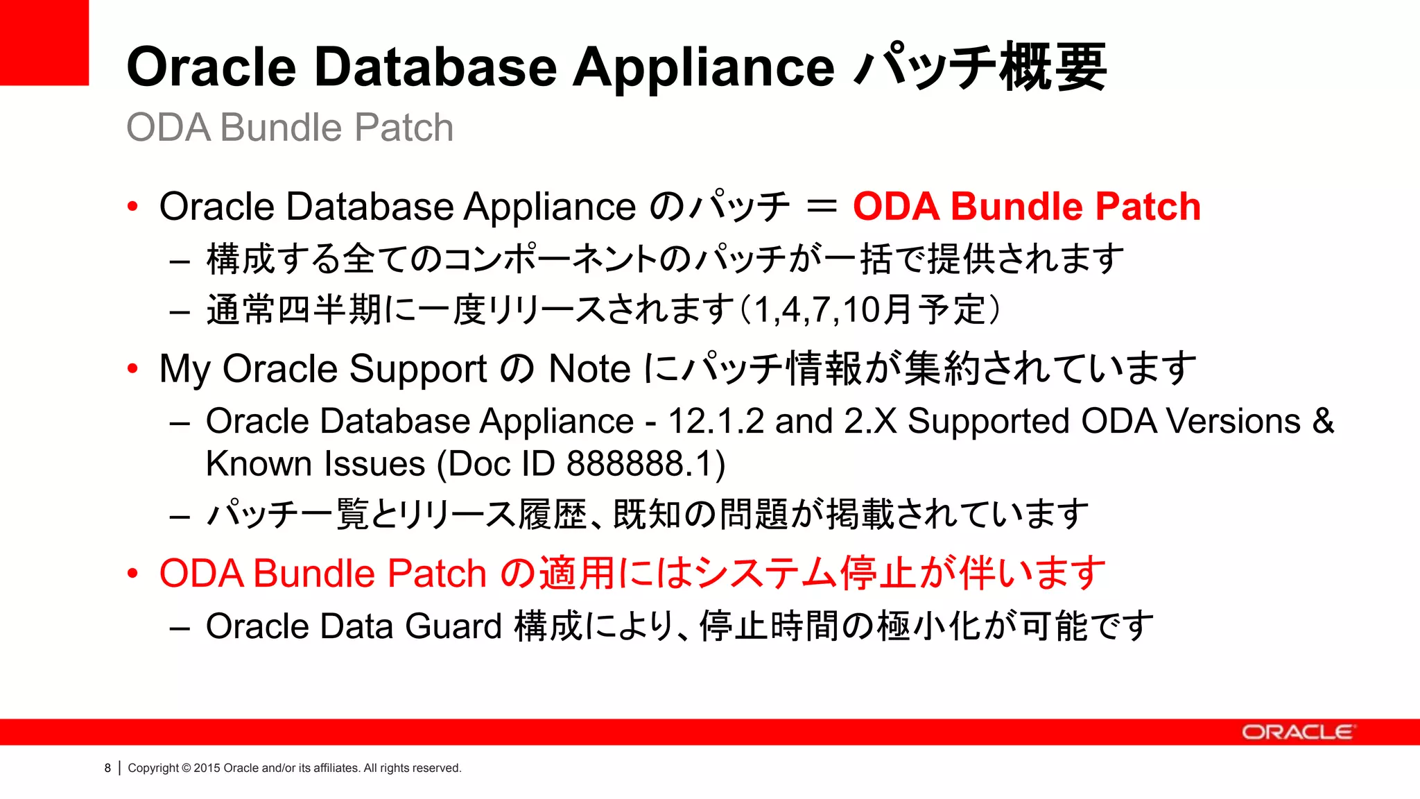 8 | Copyright © 2015 Oracle and/or its affiliates. All rights reserved.
Oracle Database Appliance パッチ概要
• Oracle Database Appliance のパッチ ＝ ODA Bundle Patch
– 構成する全てのコンポーネントのパッチが一括で提供されます
– 通常四半期に一度リリースされます（1,4,7,10月予定）
• My Oracle Support の Note にパッチ情報が集約されています
– Oracle Database Appliance - 12.1.2 and 2.X Supported ODA Versions &
Known Issues (Doc ID 888888.1)
– パッチ一覧とリリース履歴、既知の問題が掲載されています
• ODA Bundle Patch の適用にはシステム停止が伴います
– Oracle Data Guard 構成により、停止時間の極小化が可能です
ODA Bundle Patch
 