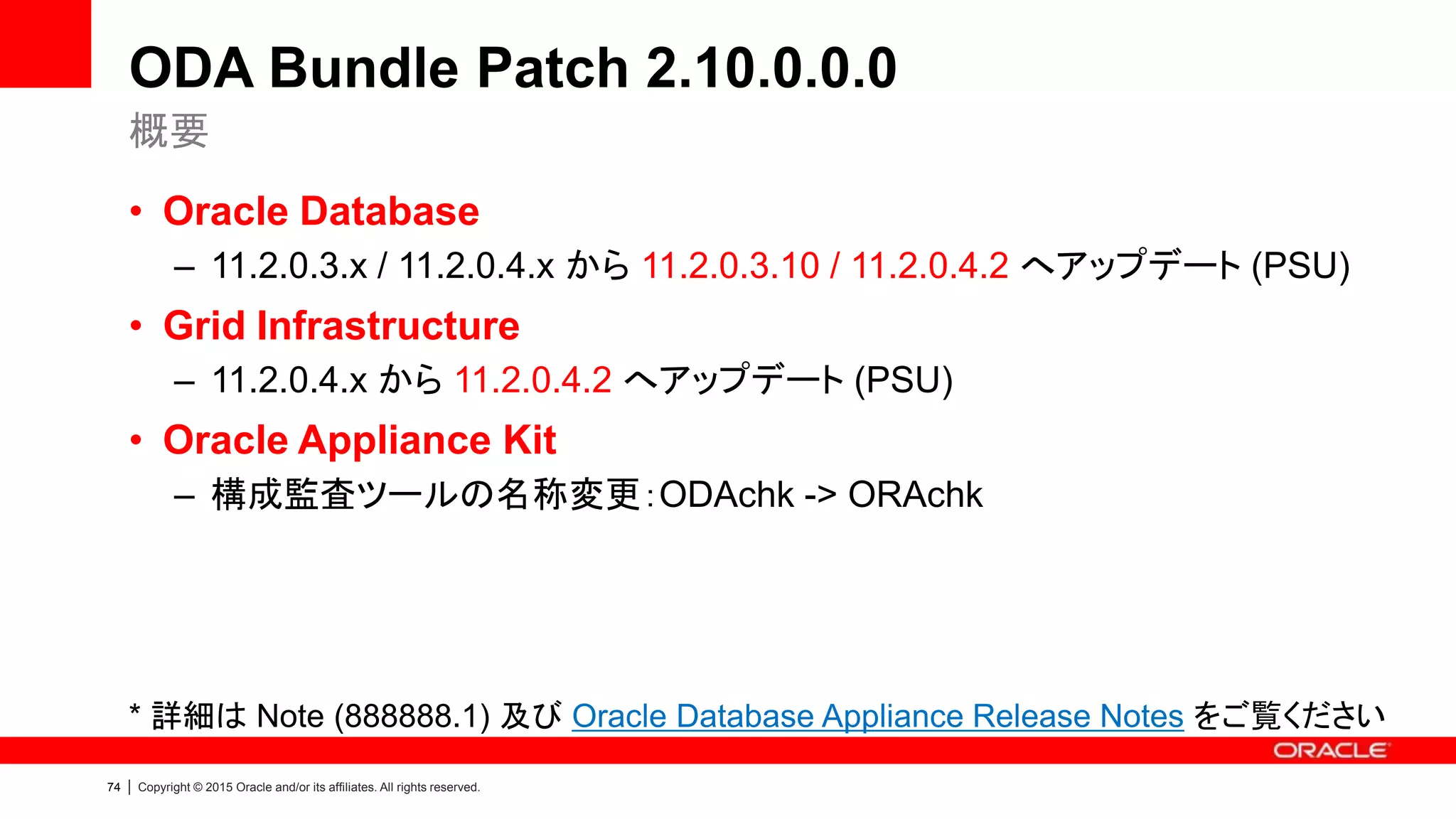 74 | Copyright © 2015 Oracle and/or its affiliates. All rights reserved.
ODA Bundle Patch 2.10.0.0.0
• Oracle Database
– 11.2.0.3.x / 11.2.0.4.x から 11.2.0.3.10 / 11.2.0.4.2 へアップデート (PSU)
• Grid Infrastructure
– 11.2.0.4.x から 11.2.0.4.2 へアップデート (PSU)
• Oracle Appliance Kit
– 構成監査ツールの名称変更：ODAchk -> ORAchk
* 詳細は Note (888888.1) 及び Oracle Database Appliance Release Notes をご覧ください
概要
 