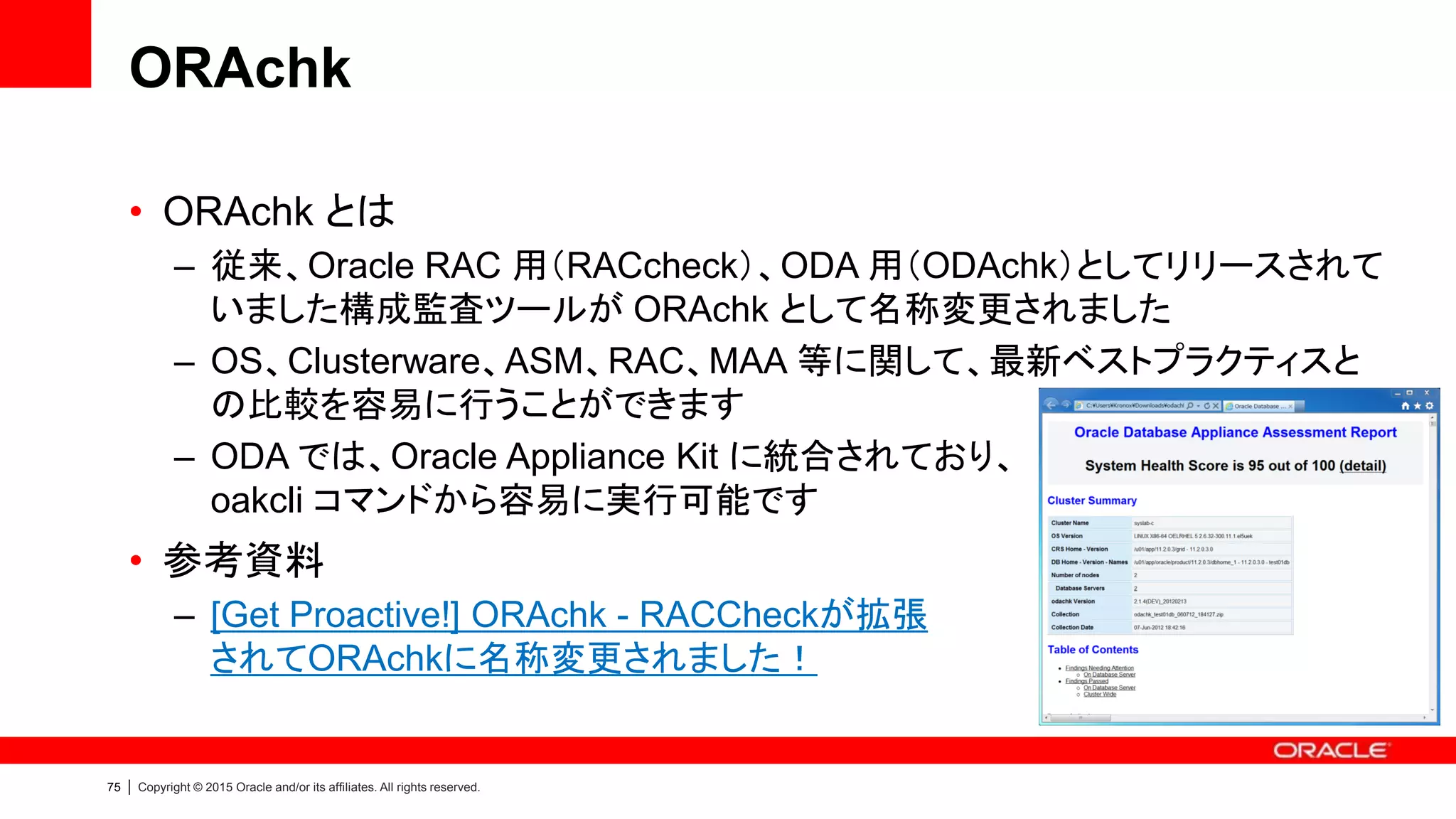 75 | Copyright © 2015 Oracle and/or its affiliates. All rights reserved.
ORAchk
• ORAchk とは
– 従来、Oracle RAC 用（RACcheck）、ODA 用（ODAchk）としてリリースされて
いました構成監査ツールが ORAchk として名称変更されました
– OS、Clusterware、ASM、RAC、MAA 等に関して、最新ベストプラクティスと
の比較を容易に行うことができます
– ODA では、Oracle Appliance Kit に統合されており、
oakcli コマンドから容易に実行可能です
• 参考資料
– [Get Proactive!] ORAchk - RACCheckが拡張
されてORAchkに名称変更されました！
 