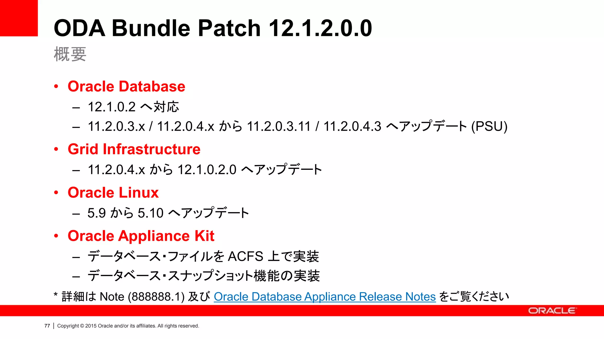 77 | Copyright © 2015 Oracle and/or its affiliates. All rights reserved.
ODA Bundle Patch 12.1.2.0.0
• Oracle Database
– 12.1.0.2 へ対応
– 11.2.0.3.x / 11.2.0.4.x から 11.2.0.3.11 / 11.2.0.4.3 へアップデート (PSU)
• Grid Infrastructure
– 11.2.0.4.x から 12.1.0.2.0 へアップデート
• Oracle Linux
– 5.9 から 5.10 へアップデート
• Oracle Appliance Kit
– データベース・ファイルを ACFS 上で実装
– データベース・スナップショット機能の実装
* 詳細は Note (888888.1) 及び Oracle Database Appliance Release Notes をご覧ください
概要
 