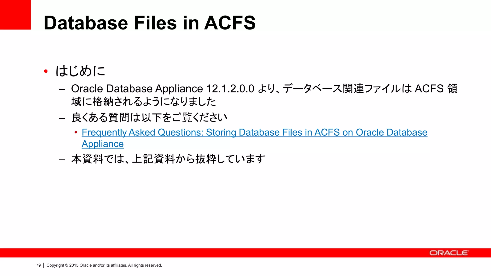 79 | Copyright © 2015 Oracle and/or its affiliates. All rights reserved.
Database Files in ACFS
• はじめに
– Oracle Database Appliance 12.1.2.0.0 より、データベース関連ファイルは ACFS 領
域に格納されるようになりました
– 良くある質問は以下をご覧ください
• Frequently Asked Questions: Storing Database Files in ACFS on Oracle Database
Appliance
– 本資料では、上記資料から抜粋しています
 