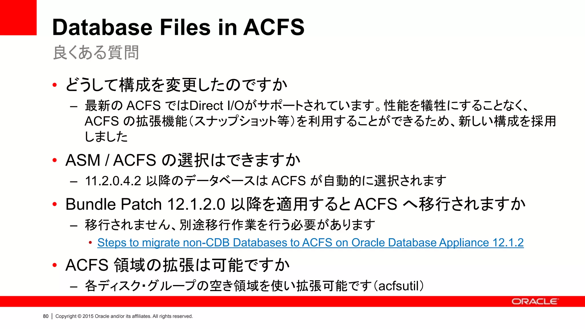 80 | Copyright © 2015 Oracle and/or its affiliates. All rights reserved.
Database Files in ACFS
• どうして構成を変更したのですか
– 最新の ACFS ではDirect I/Oがサポートされています。性能を犠牲にすることなく、
ACFS の拡張機能（スナップショット等）を利用することができるため、新しい構成を採用
しました
• ASM / ACFS の選択はできますか
– 11.2.0.4.2 以降のデータベースは ACFS が自動的に選択されます
• Bundle Patch 12.1.2.0 以降を適用すると ACFS へ移行されますか
– 移行されません、別途移行作業を行う必要があります
• Steps to migrate non-CDB Databases to ACFS on Oracle Database Appliance 12.1.2
• ACFS 領域の拡張は可能ですか
– 各ディスク・グループの空き領域を使い拡張可能です（acfsutil）
良くある質問
 