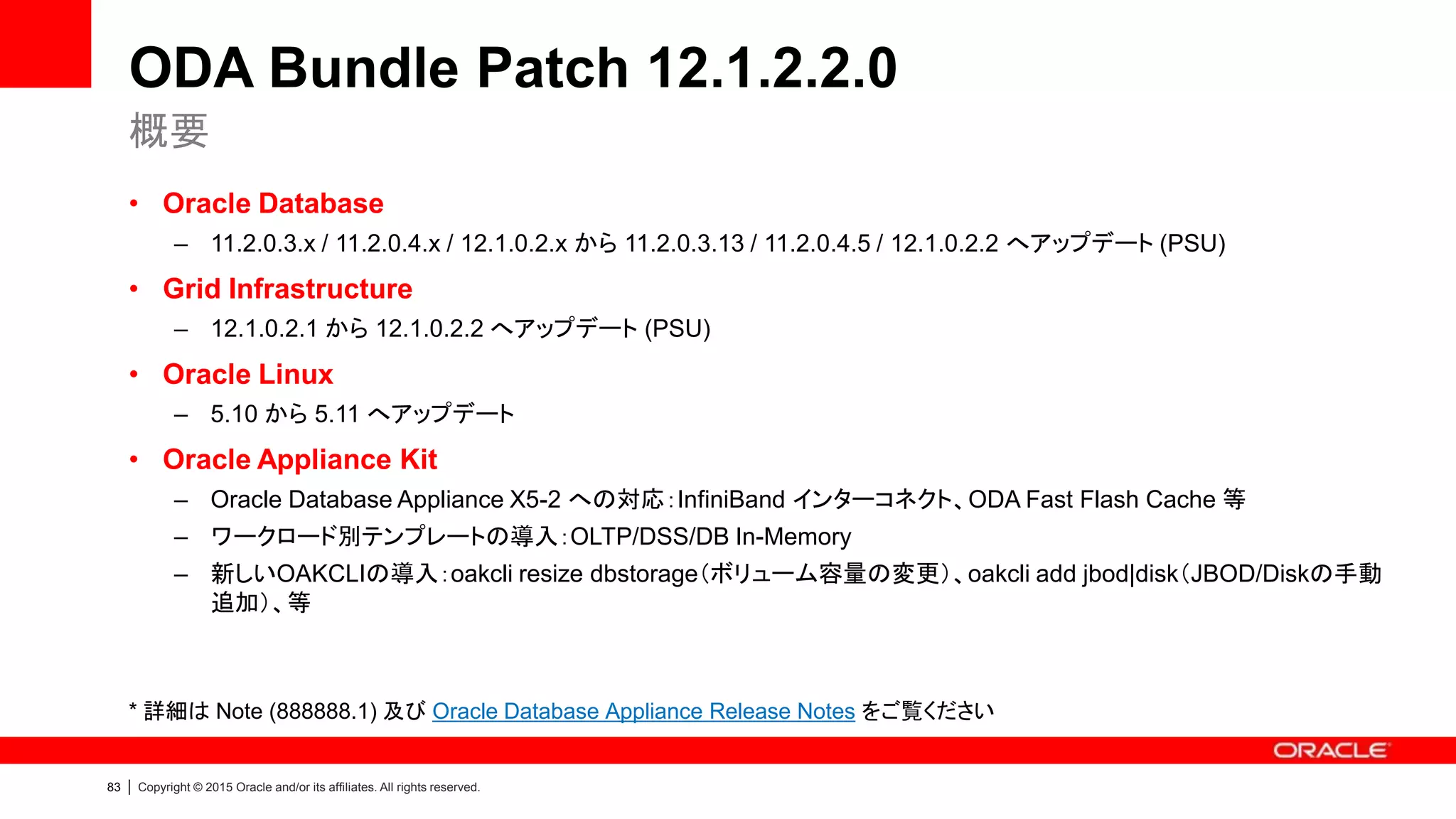 83 | Copyright © 2015 Oracle and/or its affiliates. All rights reserved.
ODA Bundle Patch 12.1.2.2.0
• Oracle Database
– 11.2.0.3.x / 11.2.0.4.x / 12.1.0.2.x から 11.2.0.3.13 / 11.2.0.4.5 / 12.1.0.2.2 へアップデート (PSU)
• Grid Infrastructure
– 12.1.0.2.1 から 12.1.0.2.2 へアップデート (PSU)
• Oracle Linux
– 5.10 から 5.11 へアップデート
• Oracle Appliance Kit
– Oracle Database Appliance X5-2 への対応：InfiniBand インターコネクト、ODA Fast Flash Cache 等
– ワークロード別テンプレートの導入：OLTP/DSS/DB In-Memory
– 新しいOAKCLIの導入：oakcli resize dbstorage（ボリューム容量の変更）、oakcli add jbod|disk（JBOD/Diskの手動
追加）、等
* 詳細は Note (888888.1) 及び Oracle Database Appliance Release Notes をご覧ください
概要
 