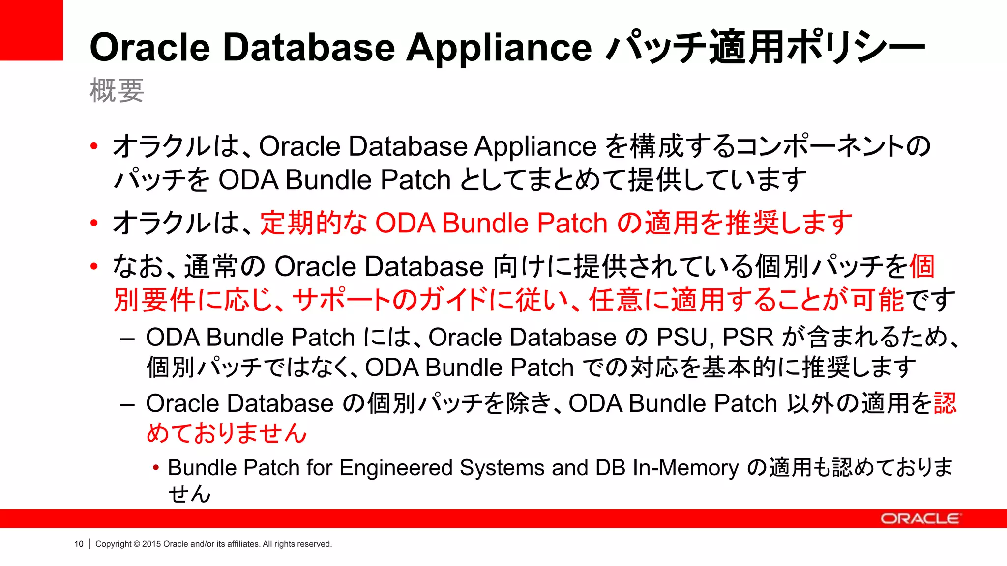 10 | Copyright © 2015 Oracle and/or its affiliates. All rights reserved.
Oracle Database Appliance パッチ適用ポリシー
• オラクルは、Oracle Database Appliance を構成するコンポーネントの
パッチを ODA Bundle Patch としてまとめて提供しています
• オラクルは、定期的な ODA Bundle Patch の適用を推奨します
• なお、通常の Oracle Database 向けに提供されている個別パッチを個
別要件に応じ、サポートのガイドに従い、任意に適用することが可能です
– ODA Bundle Patch には、Oracle Database の PSU, PSR が含まれるため、
個別パッチではなく、ODA Bundle Patch での対応を基本的に推奨します
– Oracle Database の個別パッチを除き、ODA Bundle Patch 以外の適用を認
めておりません
• Bundle Patch for Engineered Systems and DB In-Memory の適用も認めておりま
せん
概要
 