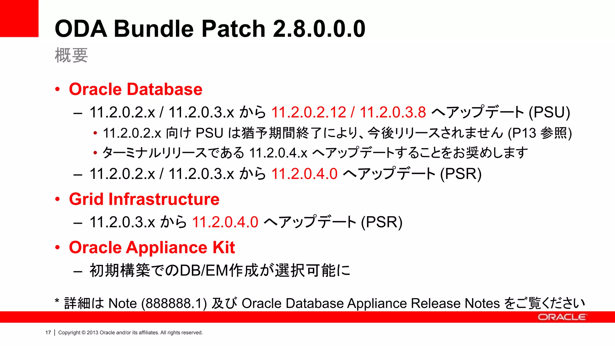 ODA Bundle Patch 2.8.0.0.0
概要
• Oracle Database
– 11.2.0.2.x / 11.2.0.3.x から 11.2.0.2.12 / 11.2.0.3.8 へアップデート (PSU)
• 11.2.0.2.x 向け PSU は猶予期間終了により、今後リリースされません (P13 参照)
• ターミナルリリースである 11.2.0.4.x へアップデートすることをお奨めします

– 11.2.0.2.x / 11.2.0.3.x から 11.2.0.4.0 へアップデート (PSR)

• Grid Infrastructure
– 11.2.0.3.x から 11.2.0.4.0 へアップデート (PSR)

• Oracle Appliance Kit
– 初期構築でのDB/EM作成が選択可能に
* 詳細は Note (888888.1) 及び Oracle Database Appliance Release Notes をご覧ください
17

|

Copyright © 2013 Oracle and/or its affiliates. All rights reserved.

 