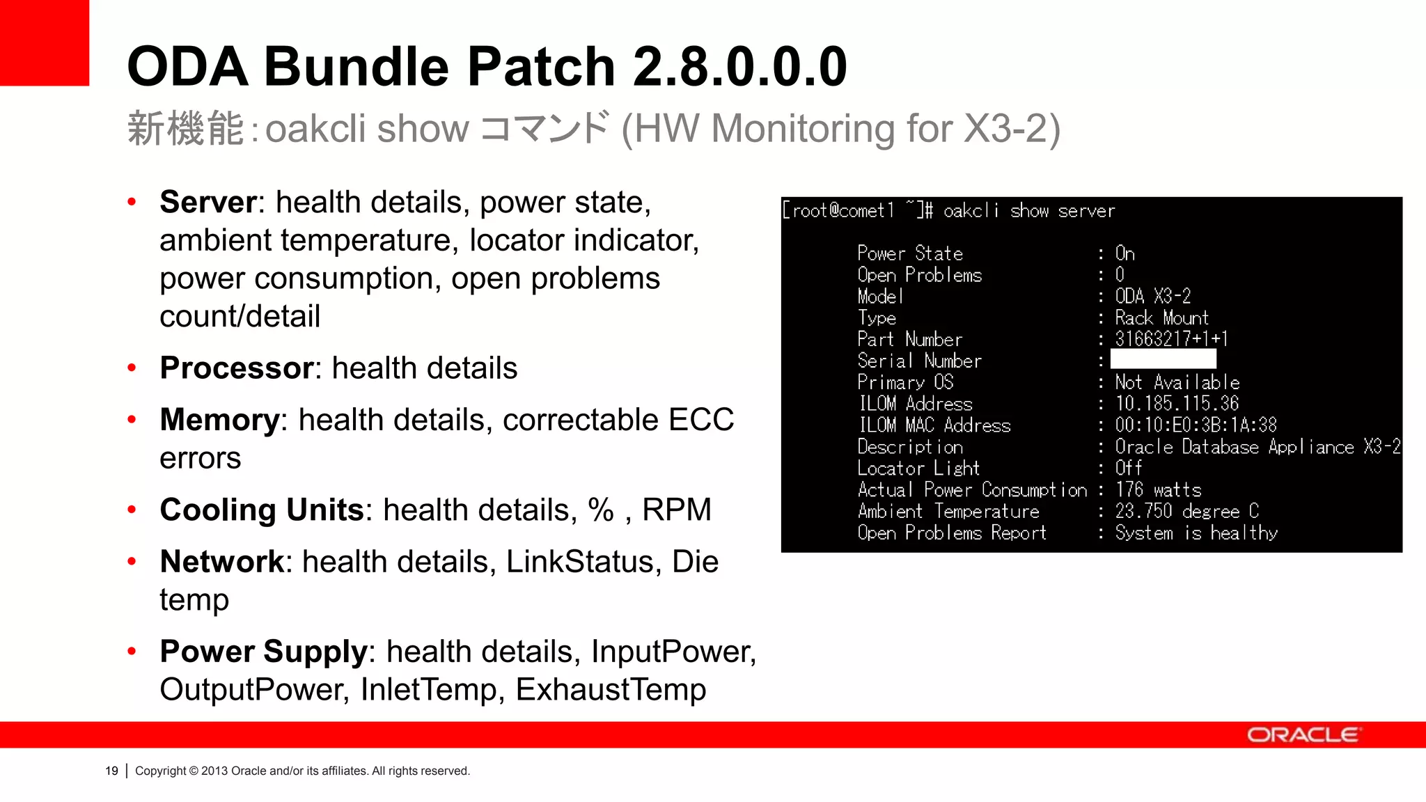 ODA Bundle Patch 2.8.0.0.0
新機能：oakcli show コマンド (HW Monitoring for X3-2)
• Server: health details, power state,
ambient temperature, locator indicator,
power consumption, open problems
count/detail
• Processor: health details
• Memory: health details, correctable ECC
errors
• Cooling Units: health details, % , RPM
• Network: health details, LinkStatus, Die
temp
• Power Supply: health details, InputPower,
OutputPower, InletTemp, ExhaustTemp
19

|

Copyright © 2013 Oracle and/or its affiliates. All rights reserved.

 