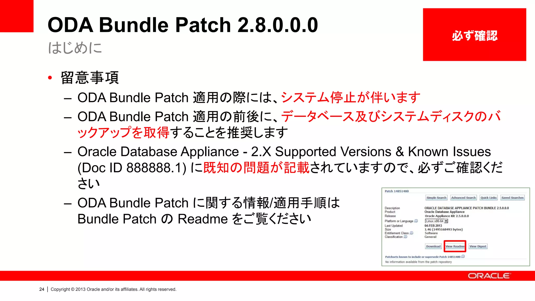 ODA Bundle Patch 2.8.0.0.0
はじめに

必ず確認

• 留意事項
– ODA Bundle Patch 適用の際には、システム停止が伴います
– ODA Bundle Patch 適用の前後に、データベース及びシステムディスクのバ
ックアップを取得することを推奨します
– Oracle Database Appliance - 2.X Supported Versions & Known Issues
(Doc ID 888888.1) に既知の問題が記載されていますので、必ずご確認くだ
さい
– ODA Bundle Patch に関する情報/適用手順は
Bundle Patch の Readme をご覧ください

24

|

Copyright © 2013 Oracle and/or its affiliates. All rights reserved.

 
