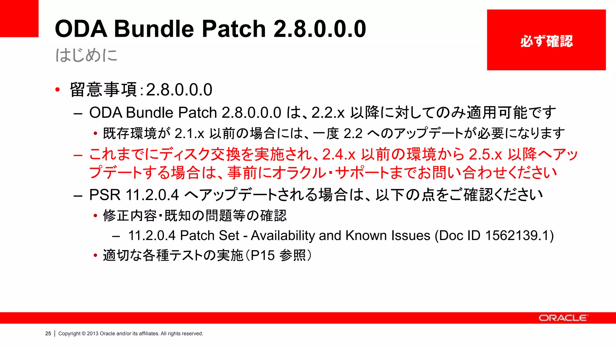 ODA Bundle Patch 2.8.0.0.0
はじめに

必ず確認

• 留意事項：2.8.0.0.0
– ODA Bundle Patch 2.8.0.0.0 は、2.2.x 以降に対してのみ適用可能です
• 既存環境が 2.1.x 以前の場合には、一度 2.2 へのアップデートが必要になります

– これまでにディスク交換を実施され、2.4.x 以前の環境から 2.5.x 以降へアッ
プデートする場合は、事前にオラクル・サポートまでお問い合わせください
– PSR 11.2.0.4 へアップデートされる場合は、以下の点をご確認ください
• 修正内容・既知の問題等の確認
– 11.2.0.4 Patch Set - Availability and Known Issues (Doc ID 1562139.1)
• 適切な各種テストの実施（P15 参照）

25

|

Copyright © 2013 Oracle and/or its affiliates. All rights reserved.

 
