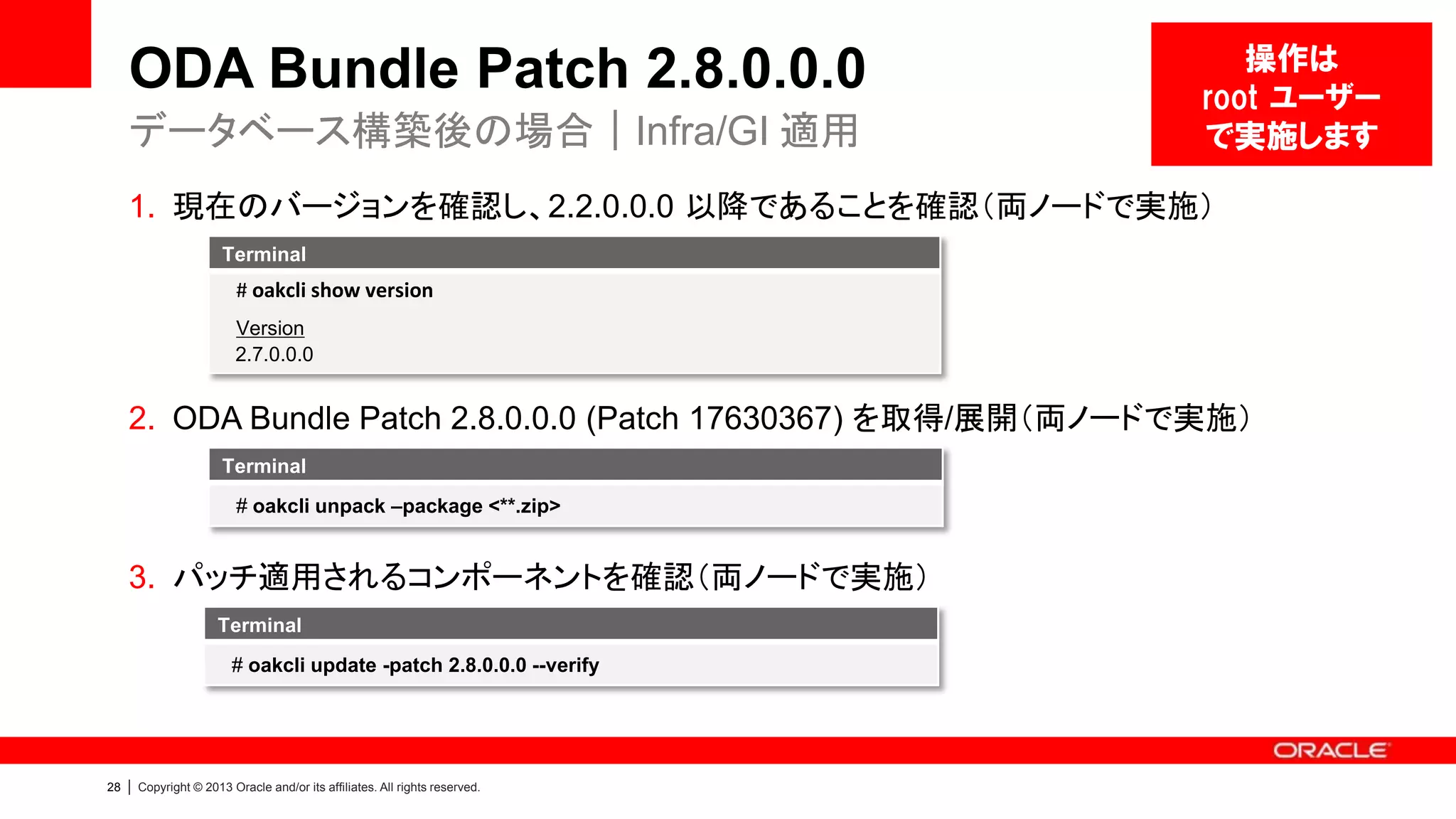 ODA Bundle Patch 2.8.0.0.0
データベース構築後の場合｜Infra/GI 適用

操作は
root ユーザー
で実施します

1. 現在のバージョンを確認し、2.2.0.0.0 以降であることを確認（両ノードで実施）
Terminal

# oakcli show version
Version
2.7.0.0.0

2. ODA Bundle Patch 2.8.0.0.0 (Patch 17630367) を取得/展開（両ノードで実施）
Terminal
# oakcli unpack –package <**.zip>

3. パッチ適用されるコンポーネントを確認（両ノードで実施）
Terminal
# oakcli update -patch 2.8.0.0.0 --verify

28

|

Copyright © 2013 Oracle and/or its affiliates. All rights reserved.

 