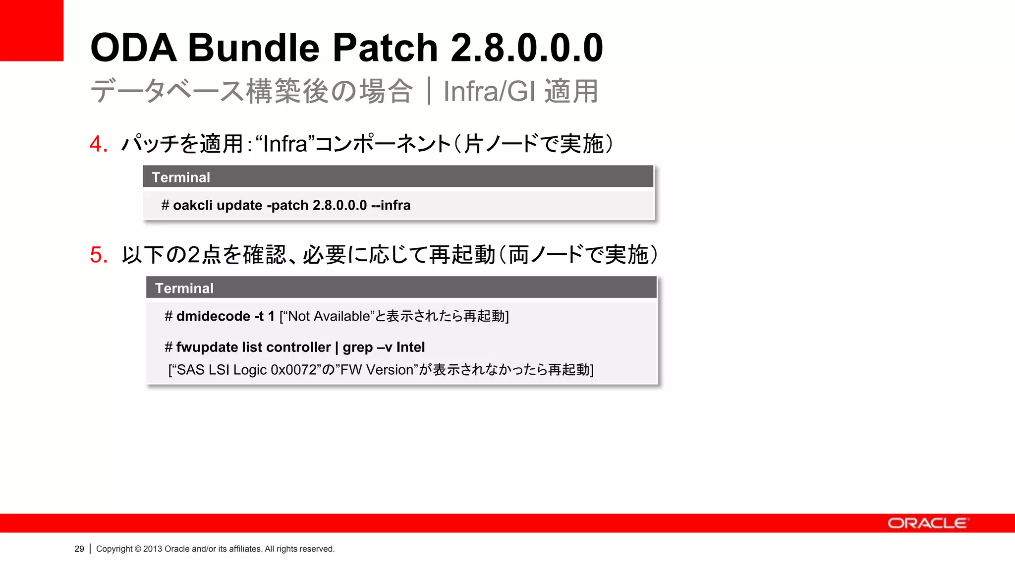 ODA Bundle Patch 2.8.0.0.0
データベース構築後の場合｜Infra/GI 適用
4. パッチを適用：“Infra”コンポーネント（片ノードで実施）
Terminal
# oakcli update -patch 2.8.0.0.0 --infra

5. 以下の2点を確認、必要に応じて再起動（両ノードで実施）
Terminal
# dmidecode -t 1 [“Not Available”と表示されたら再起動]

# fwupdate list controller | grep –v Intel
[“SAS LSI Logic 0x0072”の”FW Version”が表示されなかったら再起動]

29

|

Copyright © 2013 Oracle and/or its affiliates. All rights reserved.

 