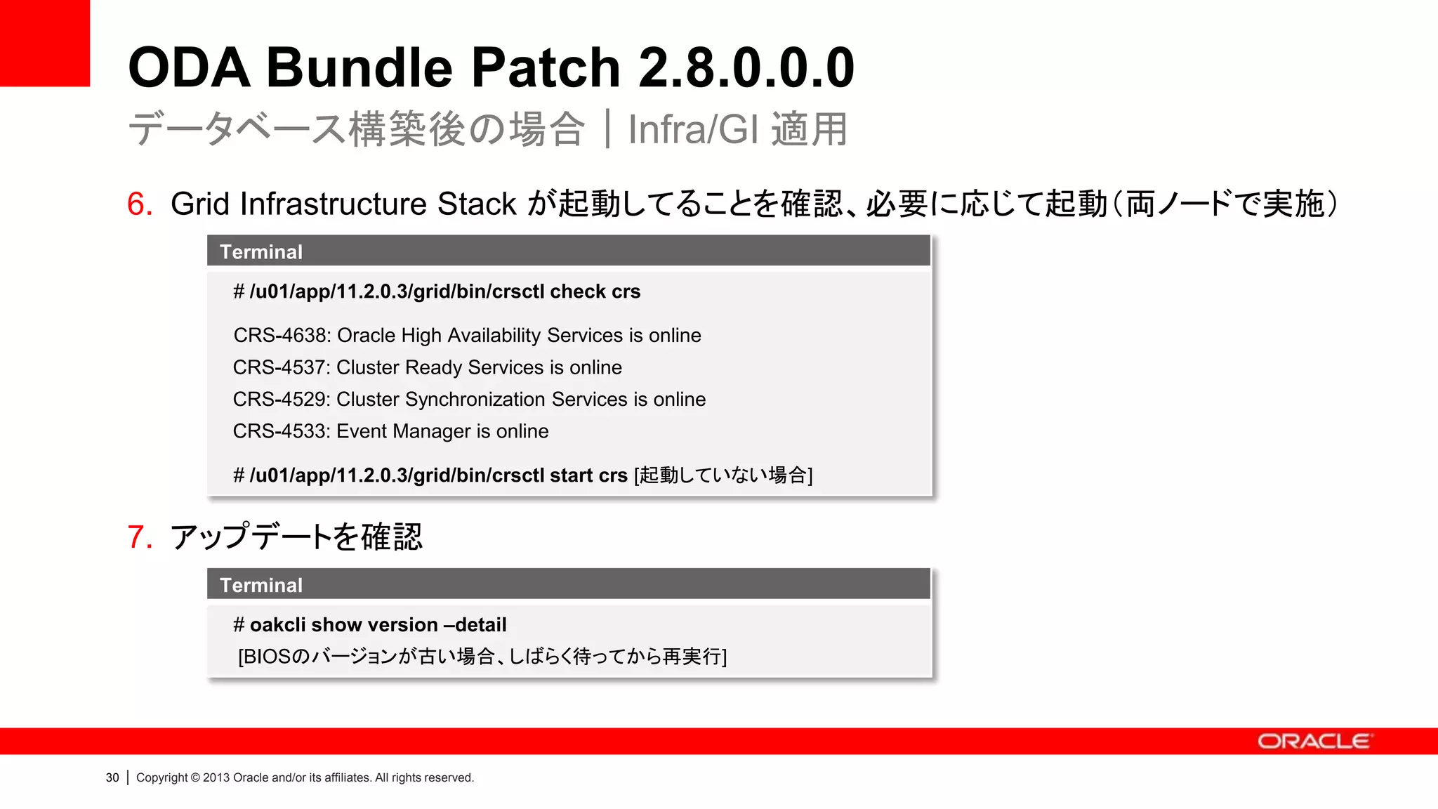 ODA Bundle Patch 2.8.0.0.0
データベース構築後の場合｜Infra/GI 適用
6. Grid Infrastructure Stack が起動してることを確認、必要に応じて起動（両ノードで実施）
Terminal
# /u01/app/11.2.0.3/grid/bin/crsctl check crs
CRS-4638: Oracle High Availability Services is online
CRS-4537: Cluster Ready Services is online
CRS-4529: Cluster Synchronization Services is online
CRS-4533: Event Manager is online
# /u01/app/11.2.0.3/grid/bin/crsctl start crs [起動していない場合]

7. アップデートを確認
Terminal
# oakcli show version –detail
[BIOSのバージョンが古い場合、しばらく待ってから再実行]

30

|

Copyright © 2013 Oracle and/or its affiliates. All rights reserved.

 
