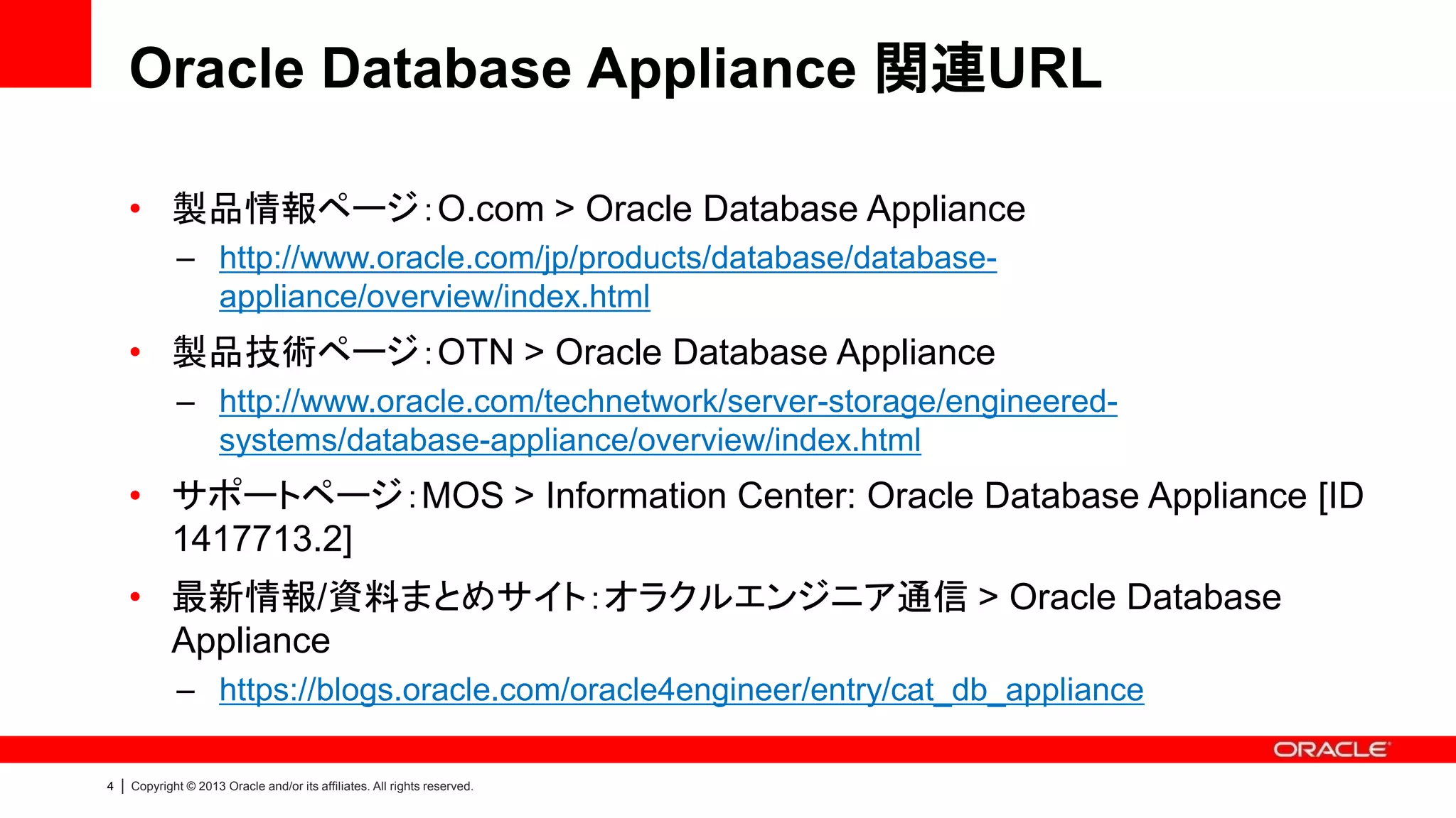 Oracle Database Appliance 関連URL
• 製品情報ページ：O.com > Oracle Database Appliance
– http://www.oracle.com/jp/products/database/databaseappliance/overview/index.html

• 製品技術ページ：OTN > Oracle Database Appliance
– http://www.oracle.com/technetwork/server-storage/engineeredsystems/database-appliance/overview/index.html

• サポートページ：MOS > Information Center: Oracle Database Appliance [ID
1417713.2]
• 最新情報/資料まとめサイト：オラクルエンジニア通信 > Oracle Database
Appliance
– https://blogs.oracle.com/oracle4engineer/entry/cat_db_appliance
4

|

Copyright © 2013 Oracle and/or its affiliates. All rights reserved.

 