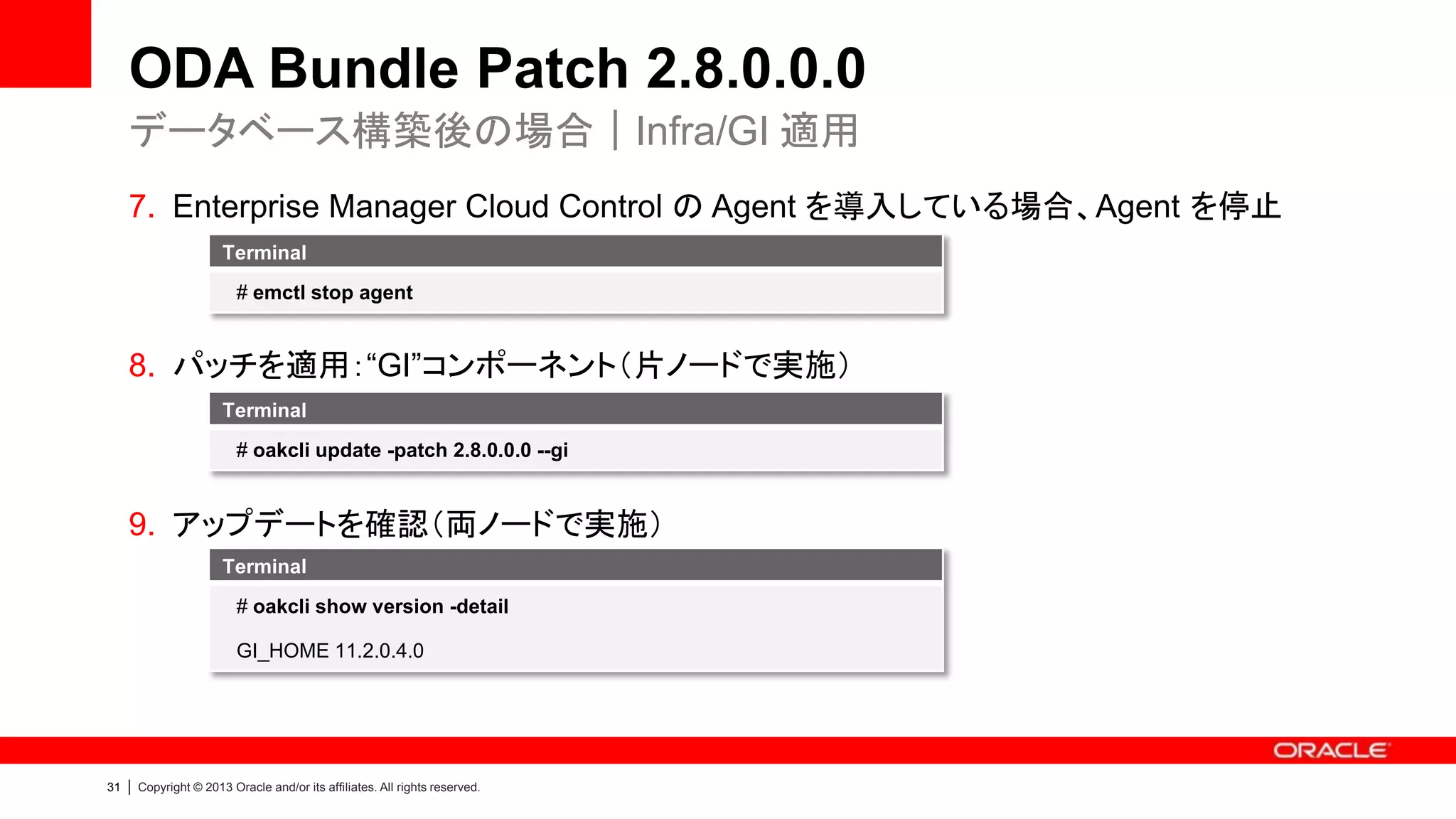 ODA Bundle Patch 2.8.0.0.0
データベース構築後の場合｜Infra/GI 適用
7. Enterprise Manager Cloud Control の Agent を導入している場合、Agent を停止
Terminal
# emctl stop agent

8. パッチを適用：“GI”コンポーネント（片ノードで実施）
Terminal
# oakcli update -patch 2.8.0.0.0 --gi

9. アップデートを確認（両ノードで実施）
Terminal
# oakcli show version -detail
GI_HOME 11.2.0.4.0

31

|

Copyright © 2013 Oracle and/or its affiliates. All rights reserved.

 