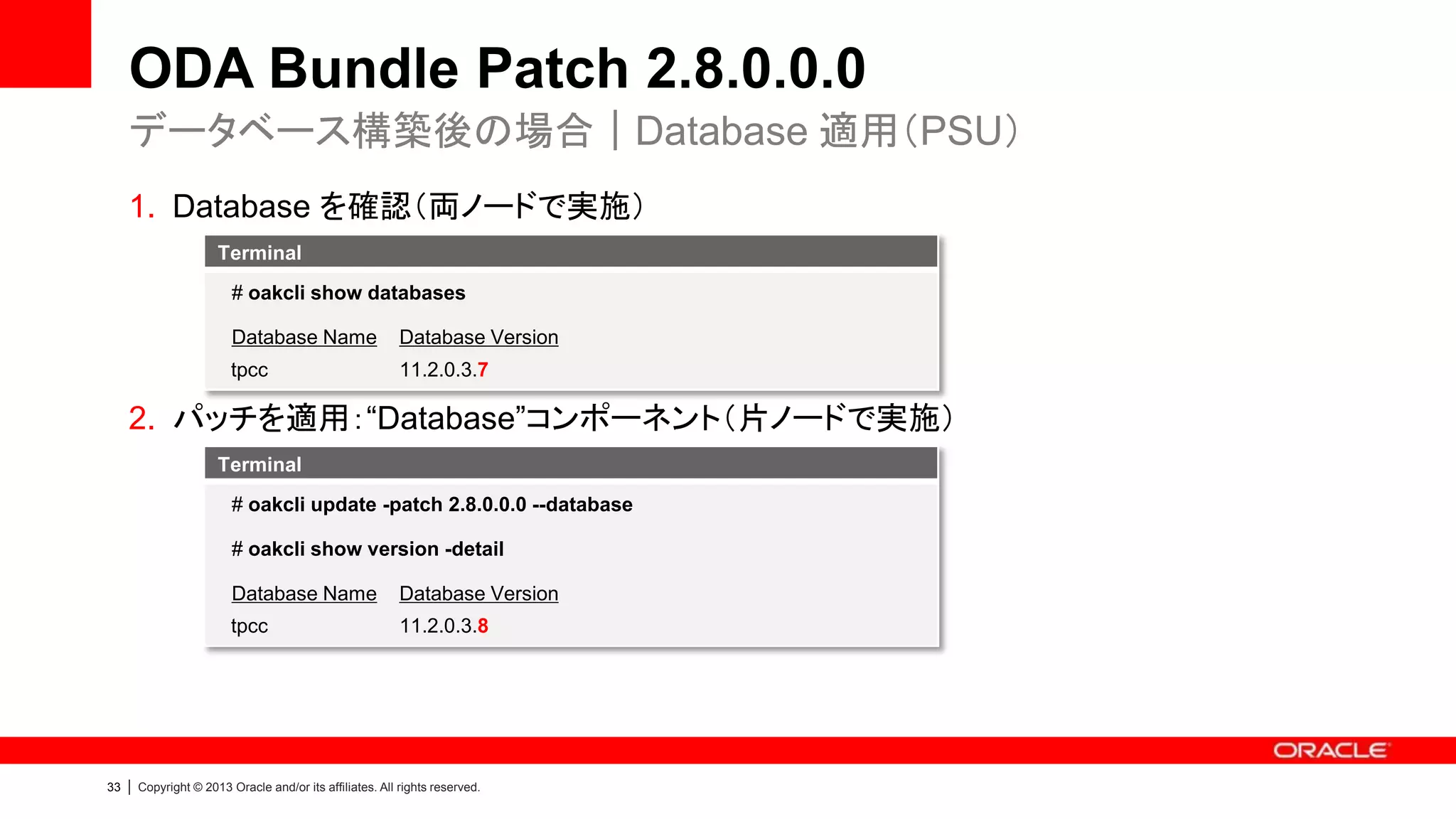 ODA Bundle Patch 2.8.0.0.0
データベース構築後の場合｜Database 適用（PSU）
1. Database を確認（両ノードで実施）
Terminal
# oakcli show databases
Database Name

Database Version

tpcc

11.2.0.3.7

2. パッチを適用：“Database”コンポーネント（片ノードで実施）
Terminal
# oakcli update -patch 2.8.0.0.0 --database
# oakcli show version -detail
Database Name
tpcc

33

|

Database Version
11.2.0.3.8

Copyright © 2013 Oracle and/or its affiliates. All rights reserved.

 