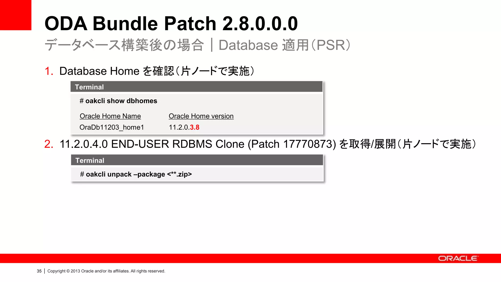 ODA Bundle Patch 2.8.0.0.0
データベース構築後の場合｜Database 適用（PSR）
1. Database Home を確認（片ノードで実施）
Terminal
# oakcli show dbhomes
Oracle Home Name

Oracle Home version

OraDb11203_home1

11.2.0.3.8

2. 11.2.0.4.0 END-USER RDBMS Clone (Patch 17770873) を取得/展開（片ノードで実施）
Terminal
# oakcli unpack –package <**.zip>

35

|

Copyright © 2013 Oracle and/or its affiliates. All rights reserved.

 