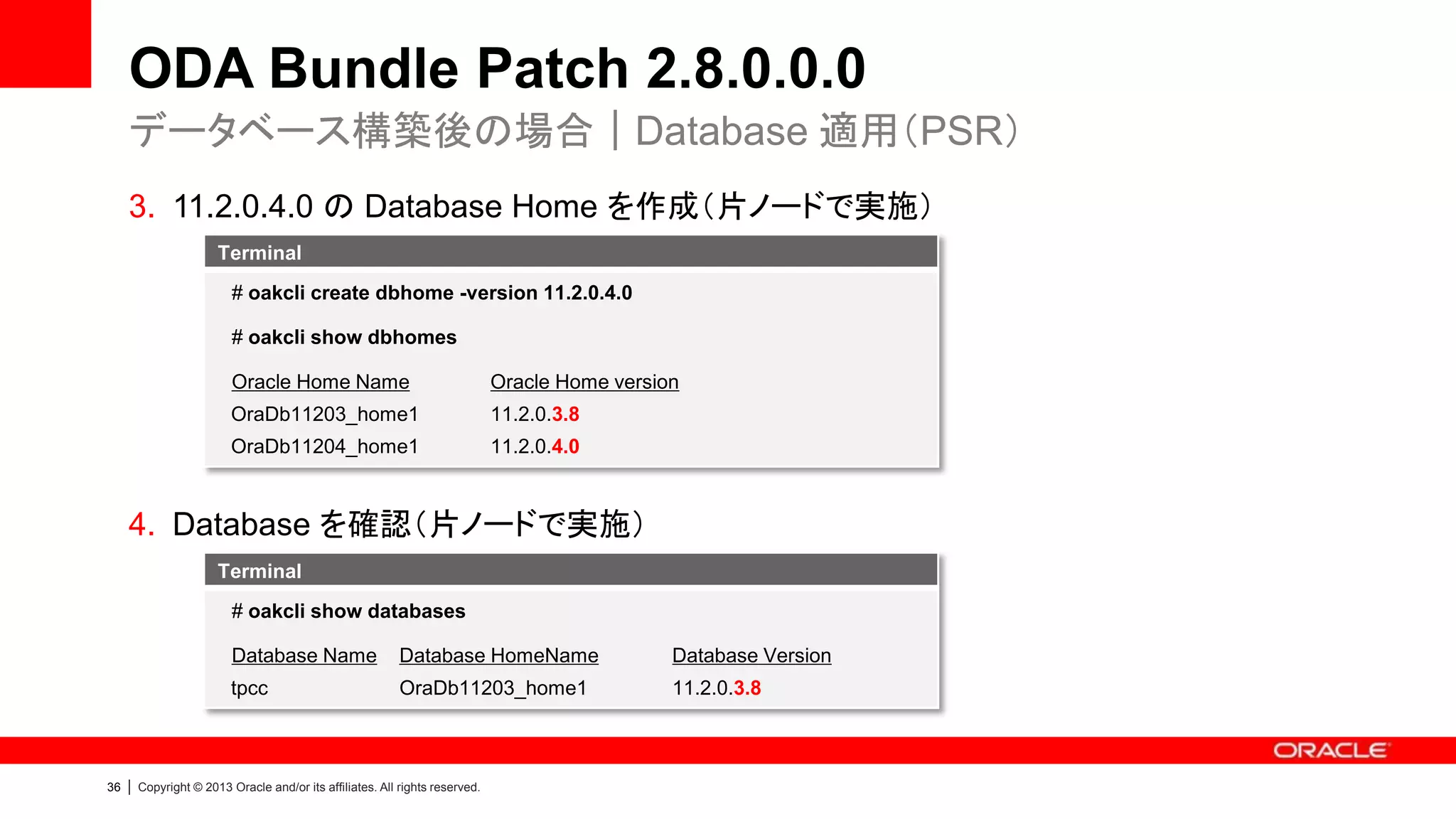 ODA Bundle Patch 2.8.0.0.0
データベース構築後の場合｜Database 適用（PSR）
3. 11.2.0.4.0 の Database Home を作成（片ノードで実施）
Terminal
# oakcli create dbhome -version 11.2.0.4.0
# oakcli show dbhomes
Oracle Home Name

Oracle Home version

OraDb11203_home1

11.2.0.3.8

OraDb11204_home1

11.2.0.4.0

4. Database を確認（片ノードで実施）
Terminal
# oakcli show databases
Database Name

|

Database Version

tpcc

36

Database HomeName
OraDb11203_home1

11.2.0.3.8

Copyright © 2013 Oracle and/or its affiliates. All rights reserved.

 