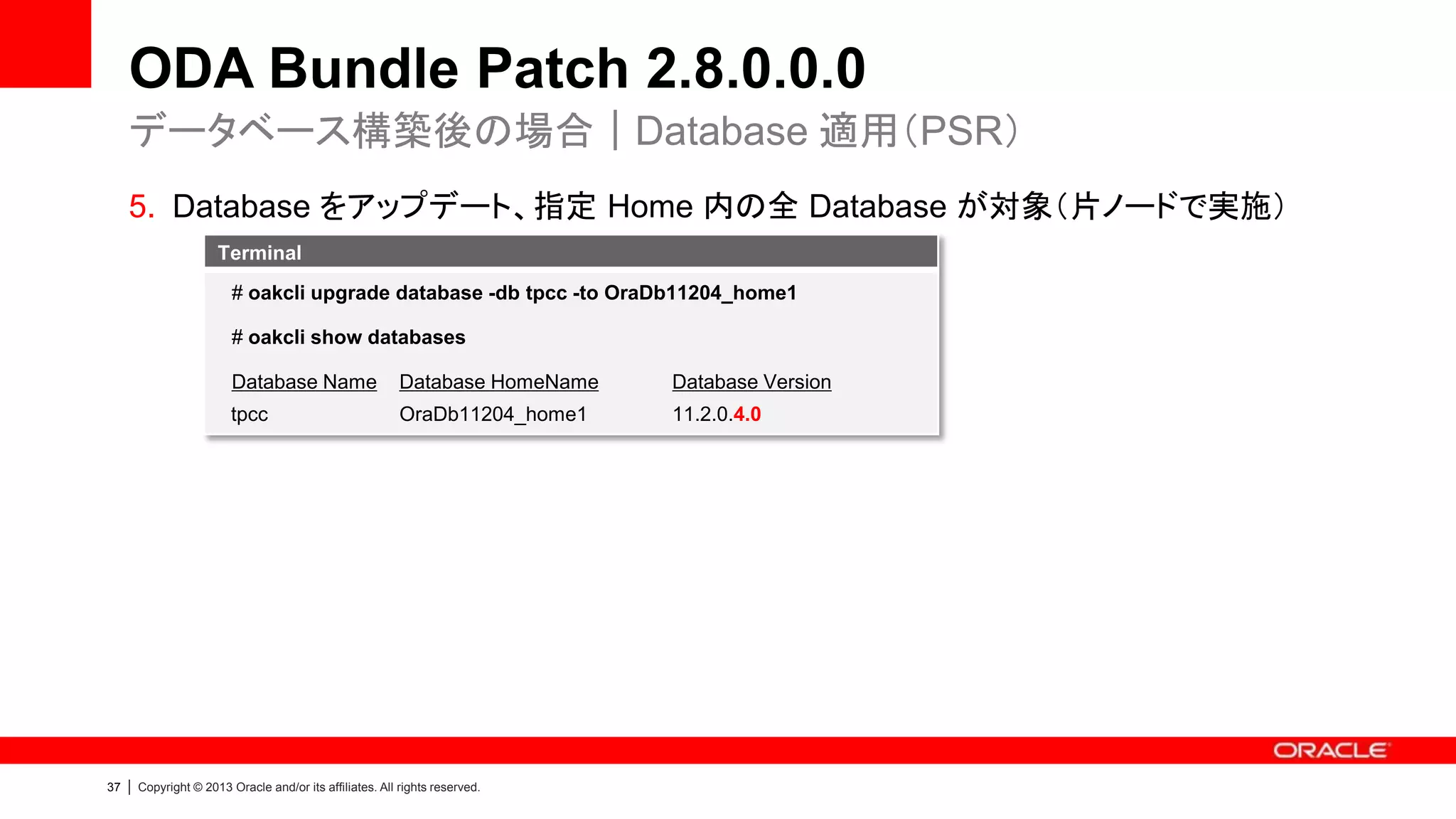 ODA Bundle Patch 2.8.0.0.0
データベース構築後の場合｜Database 適用（PSR）
5. Database をアップデート、指定 Home 内の全 Database が対象（片ノードで実施）
Terminal
# oakcli upgrade database -db tpcc -to OraDb11204_home1
# oakcli show databases
Database Name

|

Database Version

tpcc

37

Database HomeName
OraDb11204_home1

11.2.0.4.0

Copyright © 2013 Oracle and/or its affiliates. All rights reserved.

 
