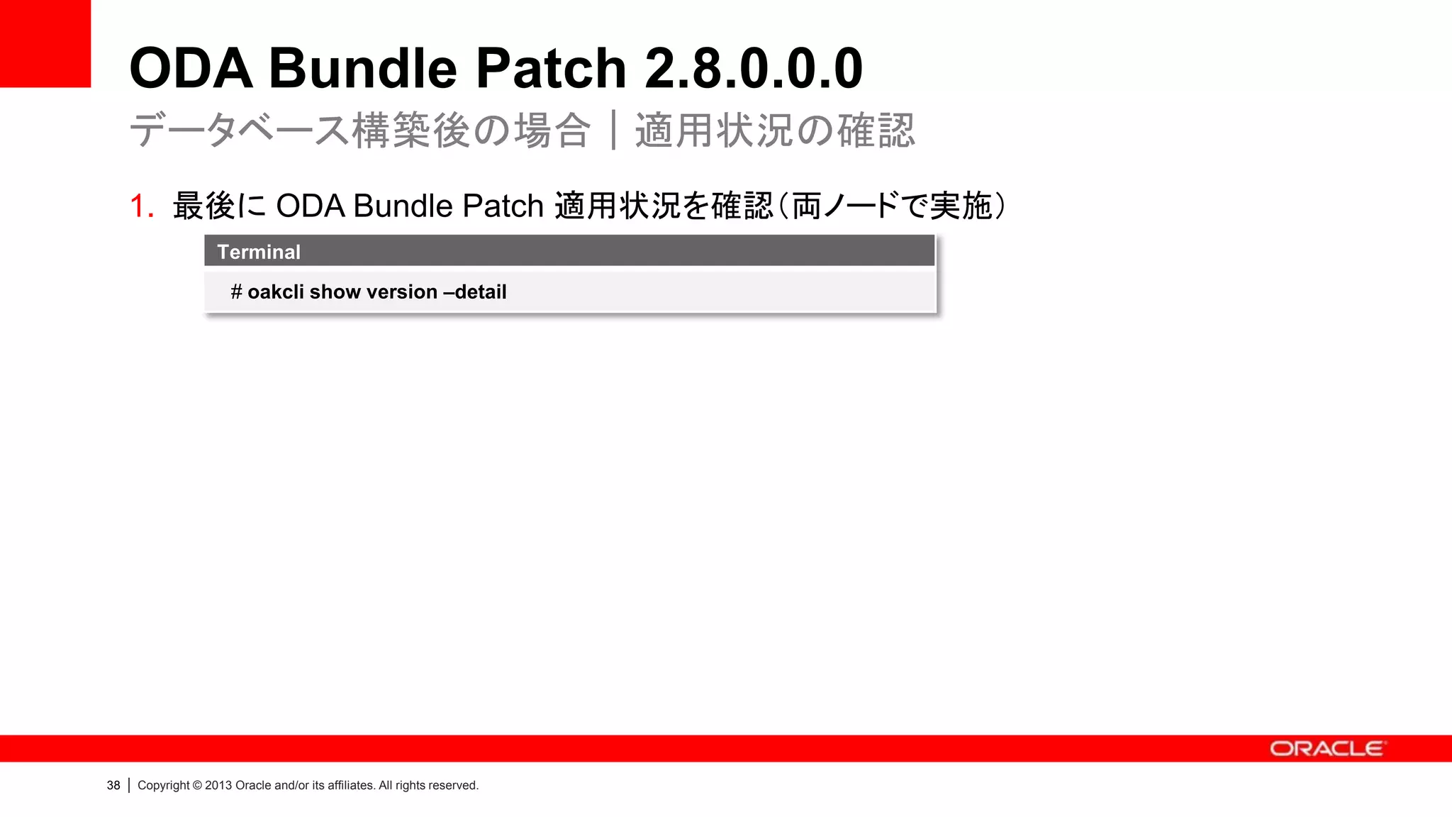 ODA Bundle Patch 2.8.0.0.0
データベース構築後の場合｜適用状況の確認
1. 最後に ODA Bundle Patch 適用状況を確認（両ノードで実施）
Terminal
# oakcli show version –detail

38

|

Copyright © 2013 Oracle and/or its affiliates. All rights reserved.

 