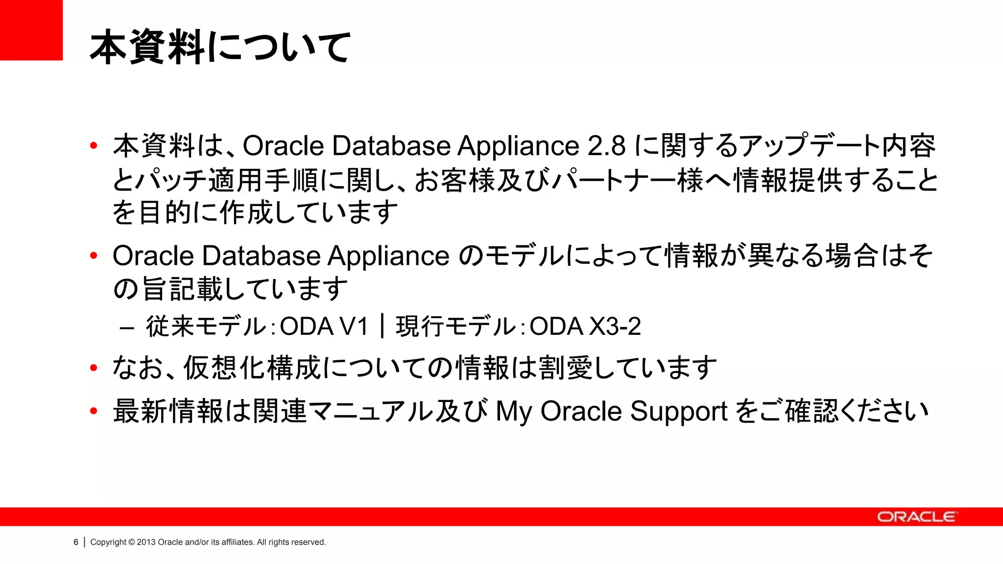 本資料について
• 本資料は、Oracle Database Appliance 2.8 に関するアップデート内容
とパッチ適用手順に関し、お客様及びパートナー様へ情報提供すること
を目的に作成しています
• Oracle Database Appliance のモデルによって情報が異なる場合はそ
の旨記載しています
– 従来モデル：ODA V1｜現行モデル：ODA X3-2

• なお、仮想化構成についての情報は割愛しています
• 最新情報は関連マニュアル及び My Oracle Support をご確認ください

6

|

Copyright © 2013 Oracle and/or its affiliates. All rights reserved.

 