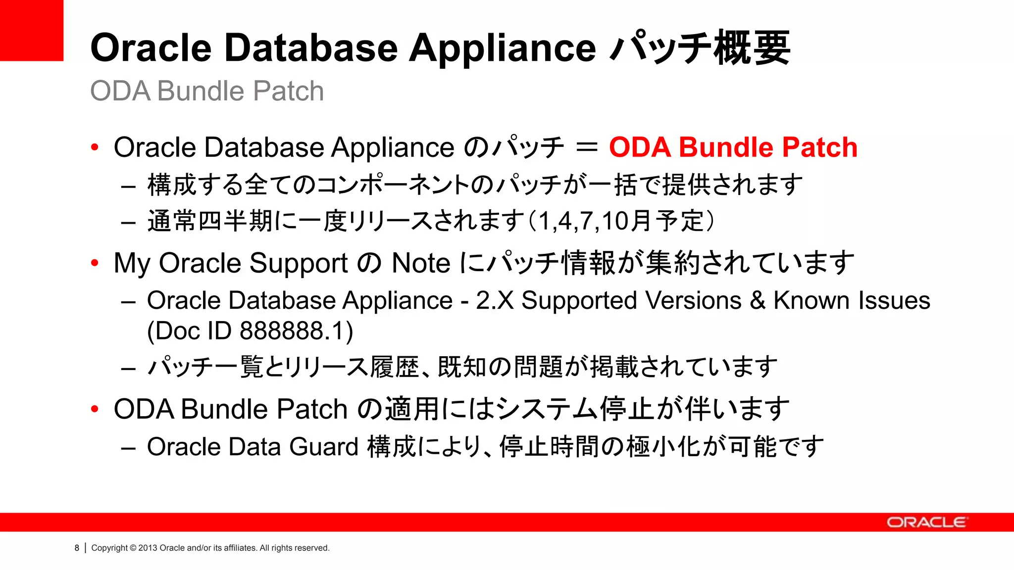 Oracle Database Appliance パッチ概要
ODA Bundle Patch
• Oracle Database Appliance のパッチ ＝ ODA Bundle Patch
– 構成する全てのコンポーネントのパッチが一括で提供されます
– 通常四半期に一度リリースされます（1,4,7,10月予定）

• My Oracle Support の Note にパッチ情報が集約されています
– Oracle Database Appliance - 2.X Supported Versions & Known Issues
(Doc ID 888888.1)
– パッチ一覧とリリース履歴、既知の問題が掲載されています

• ODA Bundle Patch の適用にはシステム停止が伴います
– Oracle Data Guard 構成により、停止時間の極小化が可能です

8

|

Copyright © 2013 Oracle and/or its affiliates. All rights reserved.

 