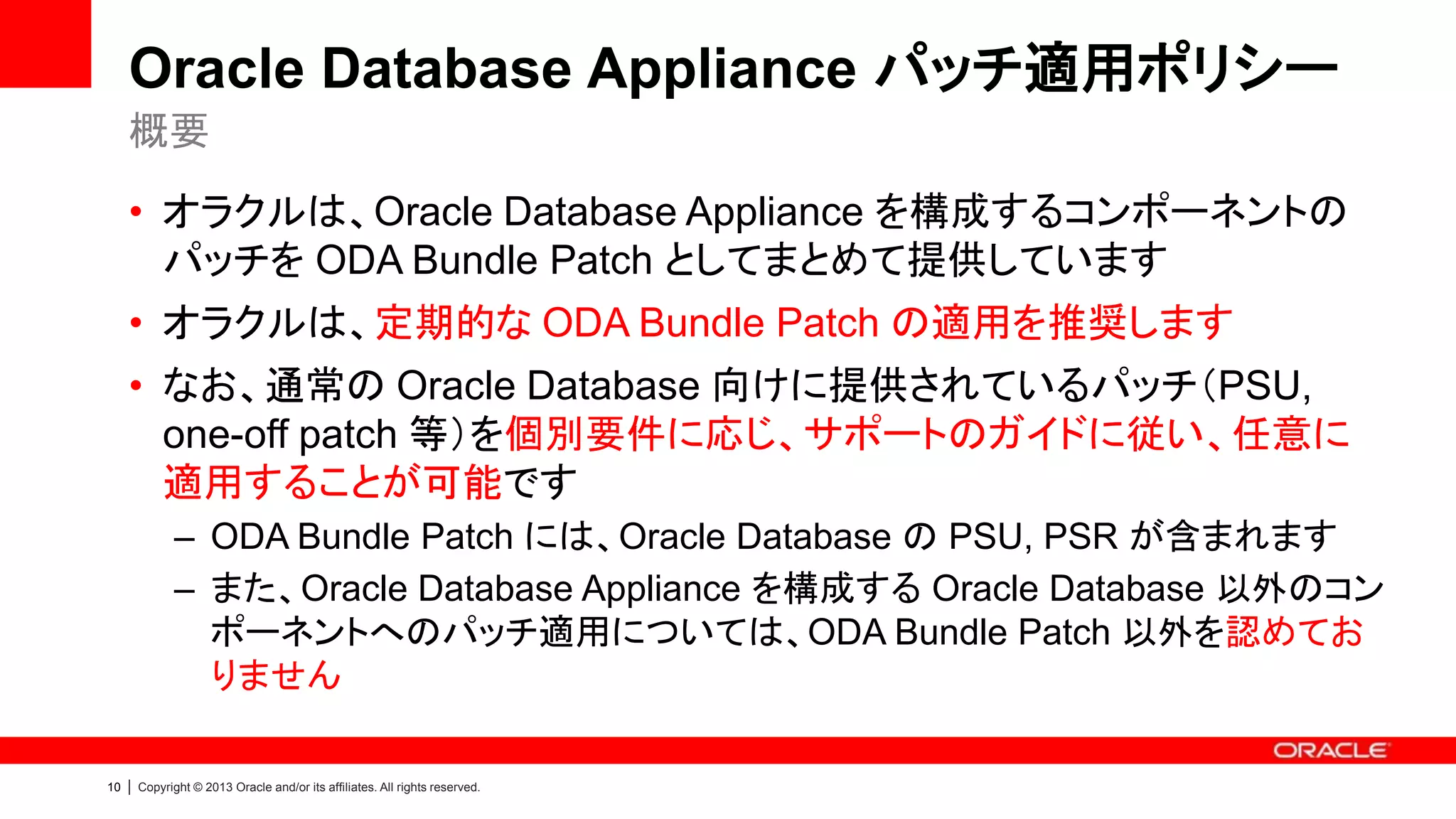 Oracle Database Appliance パッチ適用ポリシー
概要
• オラクルは、Oracle Database Appliance を構成するコンポーネントの
パッチを ODA Bundle Patch としてまとめて提供しています

• オラクルは、定期的な ODA Bundle Patch の適用を推奨します
• なお、通常の Oracle Database 向けに提供されているパッチ（PSU,
one-off patch 等）を個別要件に応じ、サポートのガイドに従い、任意に
適用することが可能です
– ODA Bundle Patch には、Oracle Database の PSU, PSR が含まれます
– また、Oracle Database Appliance を構成する Oracle Database 以外のコン
ポーネントへのパッチ適用については、ODA Bundle Patch 以外を認めてお
りません
10

|

Copyright © 2013 Oracle and/or its affiliates. All rights reserved.

 