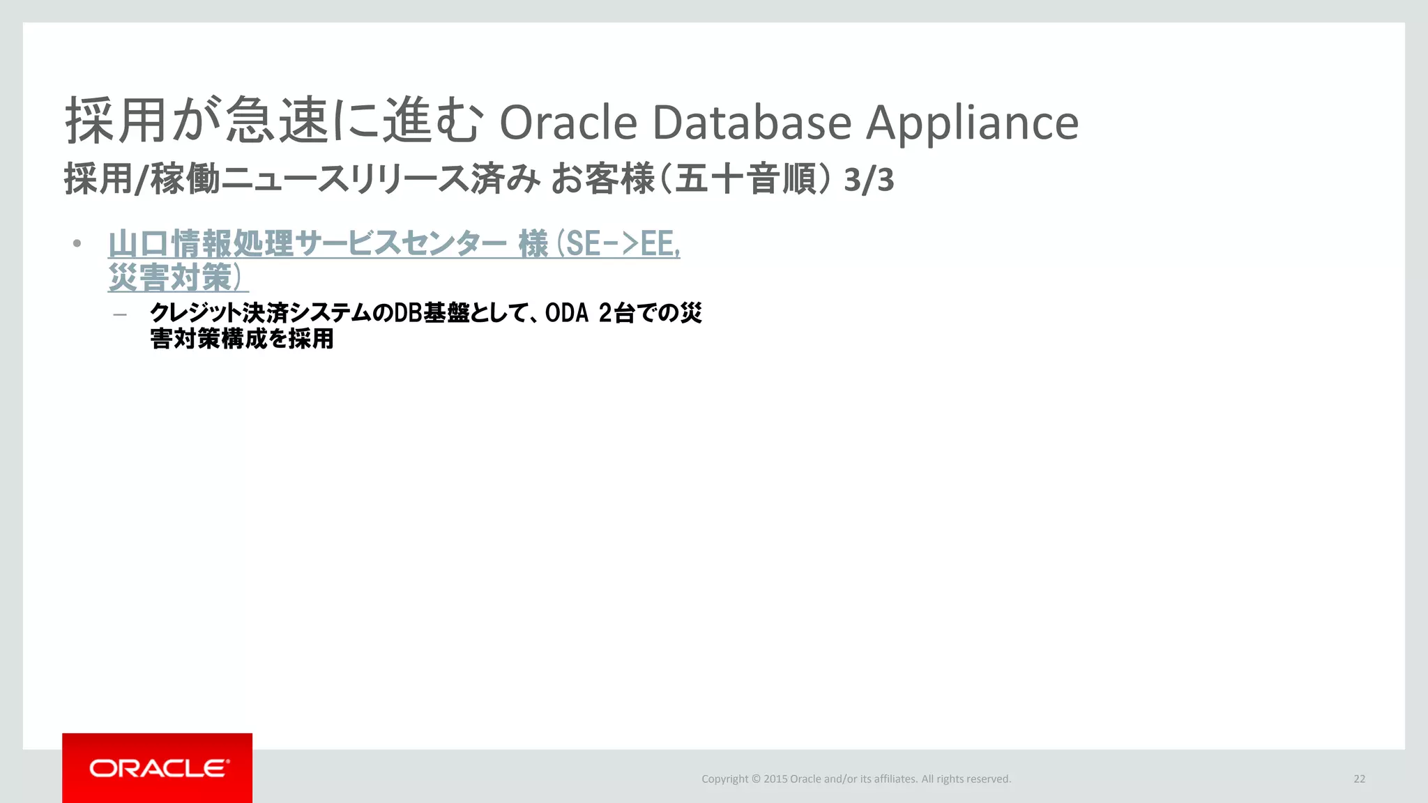 Copyright © 2015 Oracle and/or its affiliates. All rights reserved.
採用が急速に進む Oracle Database Appliance
採用/稼働ニュースリリース済み お客様（五十音順） 3/3
23
• 山口情報処理サービスセンター 様(SE->EE,
災害対策)
– クレジット決済システムのDB基盤として、ODA 2台での災
害対策構成を採用
 