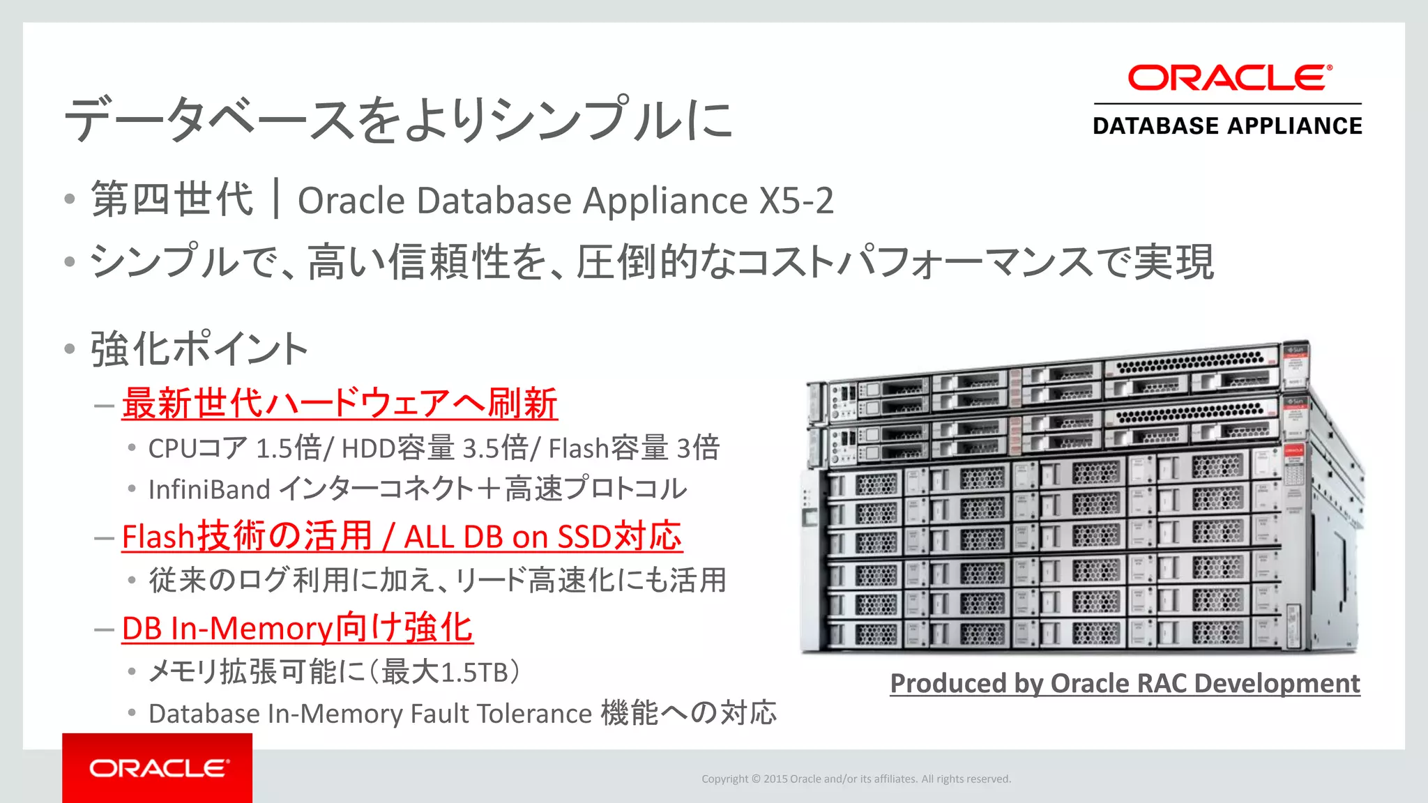 Copyright © 2015 Oracle and/or its affiliates. All rights reserved.
New! データベースをよりシンプルに
• 第四世代｜Oracle Database Appliance X5-2
• シンプルで、高い信頼性を、圧倒的なコストパフォーマンスで実現
• 強化ポイント
– 最新世代ハードウェアへ刷新
• CPUコア 1.5倍/ HDD容量 3.5倍/ Flash容量 3倍
• InfiniBand インターコネクト＋高速プロトコル
– Flash技術の活用 / ALL DB on SSD対応
• 従来のログ利用に加え、リード高速化にも活用
– DB In-Memory向け強化
• メモリ拡張可能に（最大1.5TB）
• Database In-Memory Fault Tolerance 機能への対応
Produced by Oracle RAC Development
 
