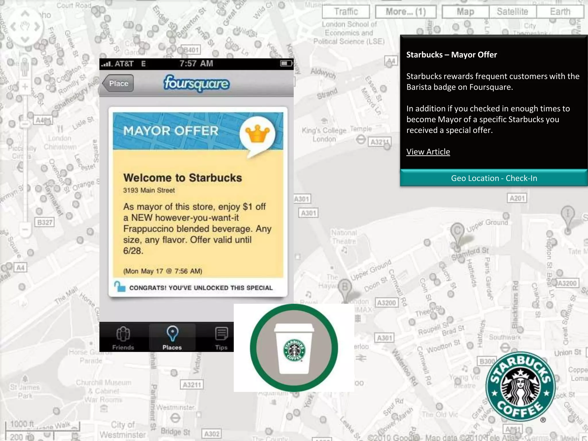 Starbucks – Mayor OfferStarbucks rewards frequent customers with the Barista badge on Foursquare. In addition if you checked in enough times to become Mayor of a specific Starbucks you received a special offer. View ArticleGeo Location - Check-In