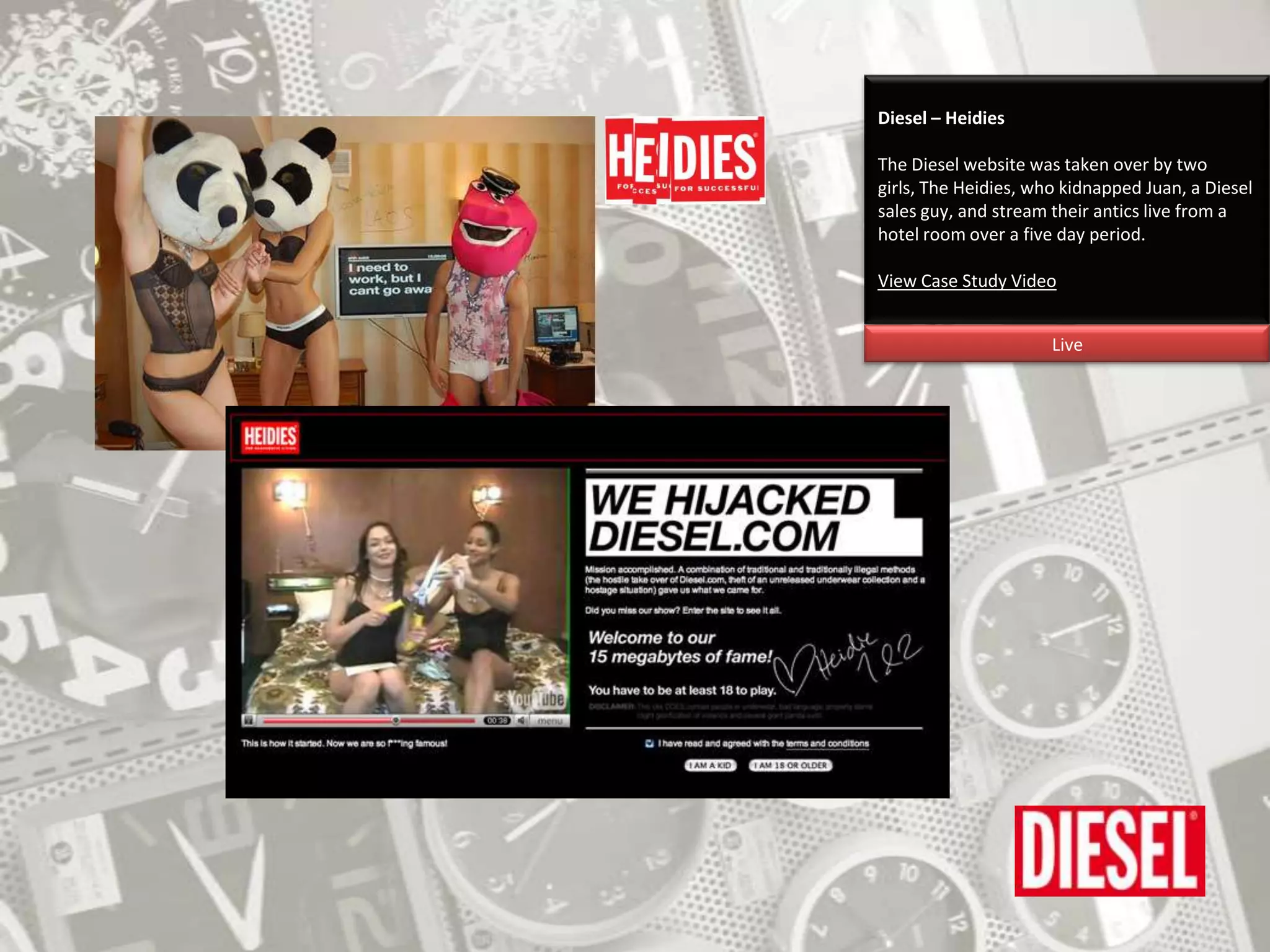 Diesel – HeidiesThe Diesel website was taken over by two girls, The Heidies, who kidnapped Juan, a Diesel sales guy, and stream their antics live from a hotel room over a five day period.View Case Study VideoLive