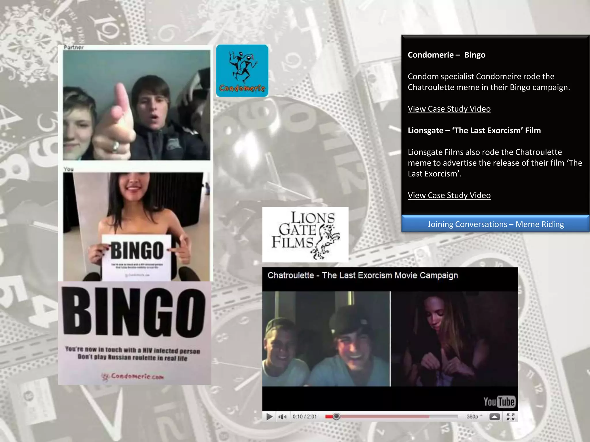 Condomerie –  BingoCondom specialist Condomeire rode the Chatroulette meme in their Bingo campaign. View Case Study VideoLionsgate – ‘The Last Exorcism’ FilmLionsgate Films also rode the Chatroulette meme to advertise the release of their film ‘The Last Exorcism’.View Case Study VideoJoining Conversations – Meme Riding