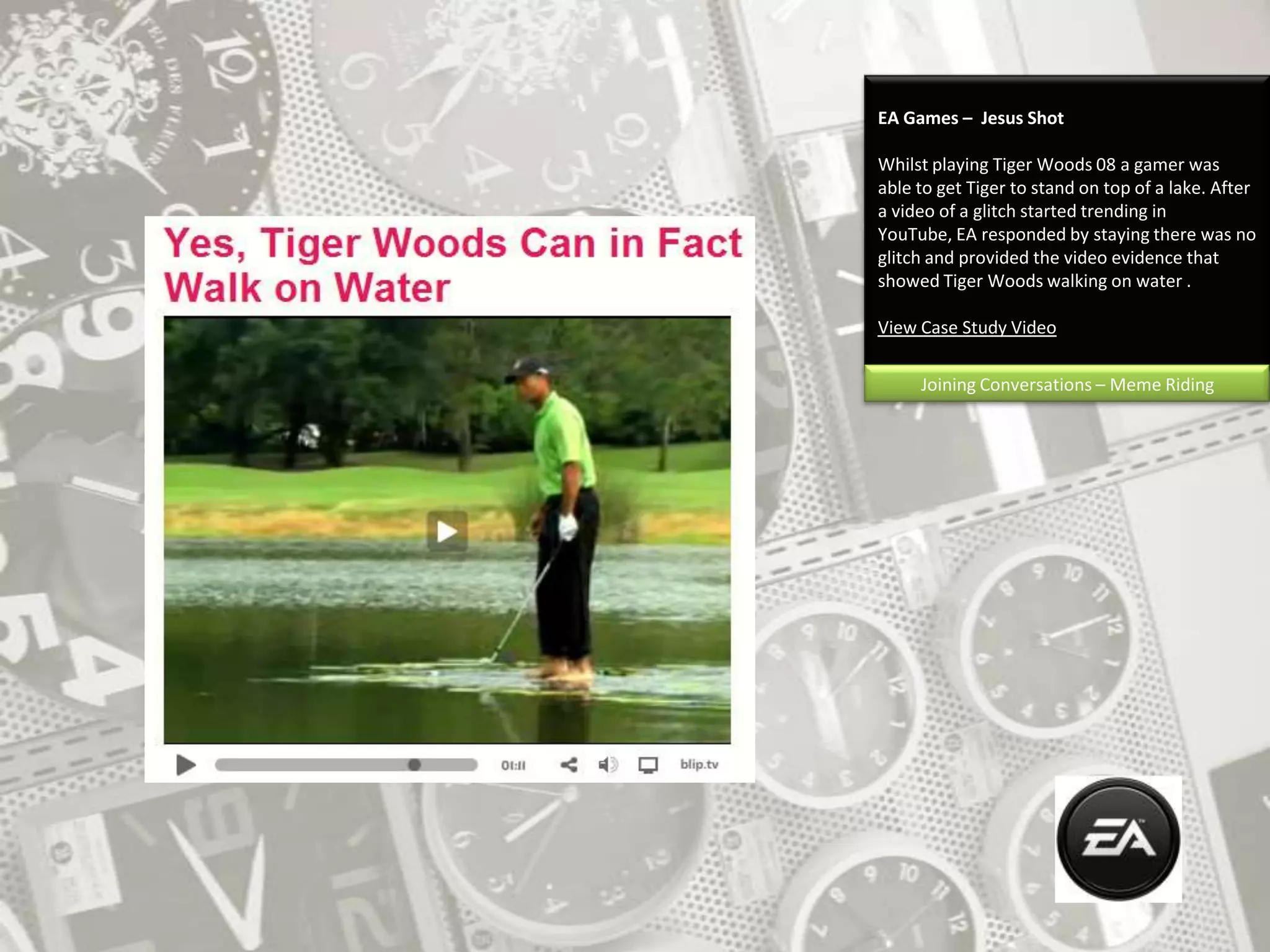 EA Games –  Jesus ShotWhilst playing Tiger Woods 08 a gamer was able to get Tiger to stand on top of a lake. After a video of a glitch started trending in YouTube, EA responded by staying there was no glitch and provided the video evidence that showed Tiger Woods walking on water .View Case Study VideoJoining Conversations – Meme Riding