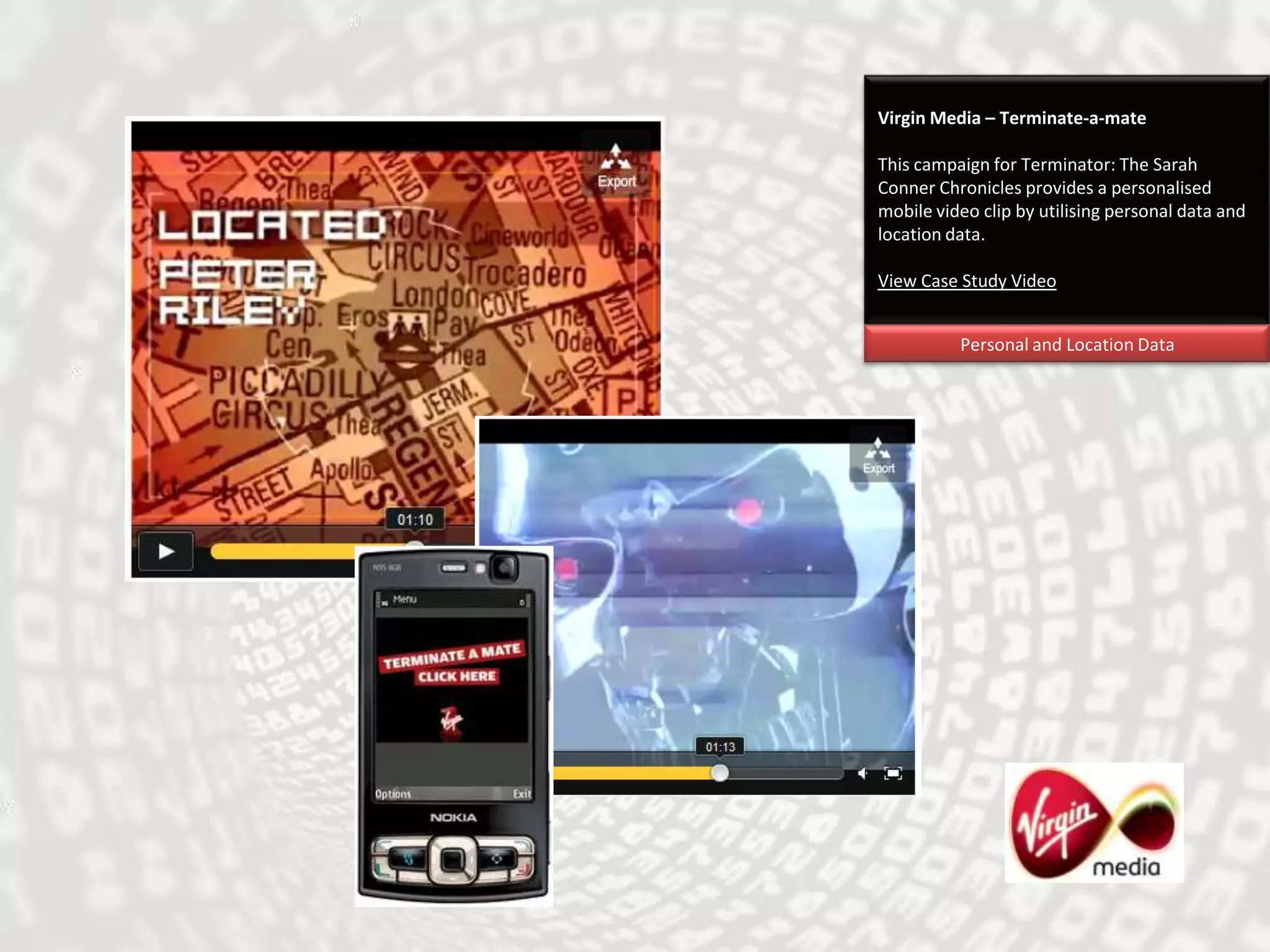 Virgin Media – Terminate-a-mateThis campaign for Terminator: The Sarah Conner Chronicles provides a personalised mobile video clip by utilising personal data and location data.View Case Study VideoPersonal and Location Data