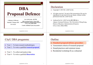 Copyright 2015 Dr. LAM Yat-fai
DBA
Proposal Defence
Dr. LAM Yat-fai (林日辉林日辉林日辉林日辉)
DBA Learning Partner, Cohort 2010
Doctor of Business Administration (Finance)
CFA, CAIA, FRM, PRM
E-mail: yatfailam2-c@my.cityu.edu.hk
11:00 pm to 12:00 noon
Saturday 17 January 2015
AC3 14-222
Copyright 2015 Dr. LAM Yat-fai 2
Declaration
Copyright © 2015 Dr. LAM Yat-fai.
All rights reserved. No part of this presentation file may be
reproduced, in any form or by any means, without written
permission from Dr. LAM Yat-fai.
Authored by Dr. LAM Yat-fai (林日林日林日林日辉辉辉辉 博士博士博士博士),
Adjunct Assistant Professor, The University of Hong Kong,
Doctor of Business Administration (Finance),
CFA, CAIA, FRM, PRM.
Copyright 2015 Dr. LAM Yat-fai 3
CityU DBA progamme
Year 1 – To learn research methodologies
Year 2 – To write a qualified research proposal
Year 3 – To collect and analyze data
Year 4 – To write a qualified dissertation
Copyright 2015 Dr. LAM Yat-fai 4
Outline
Standard proposal defence procedure
Assessment criteria of research proposal
Sound practices and common issues
Residential workshop II as a rehearsal
 