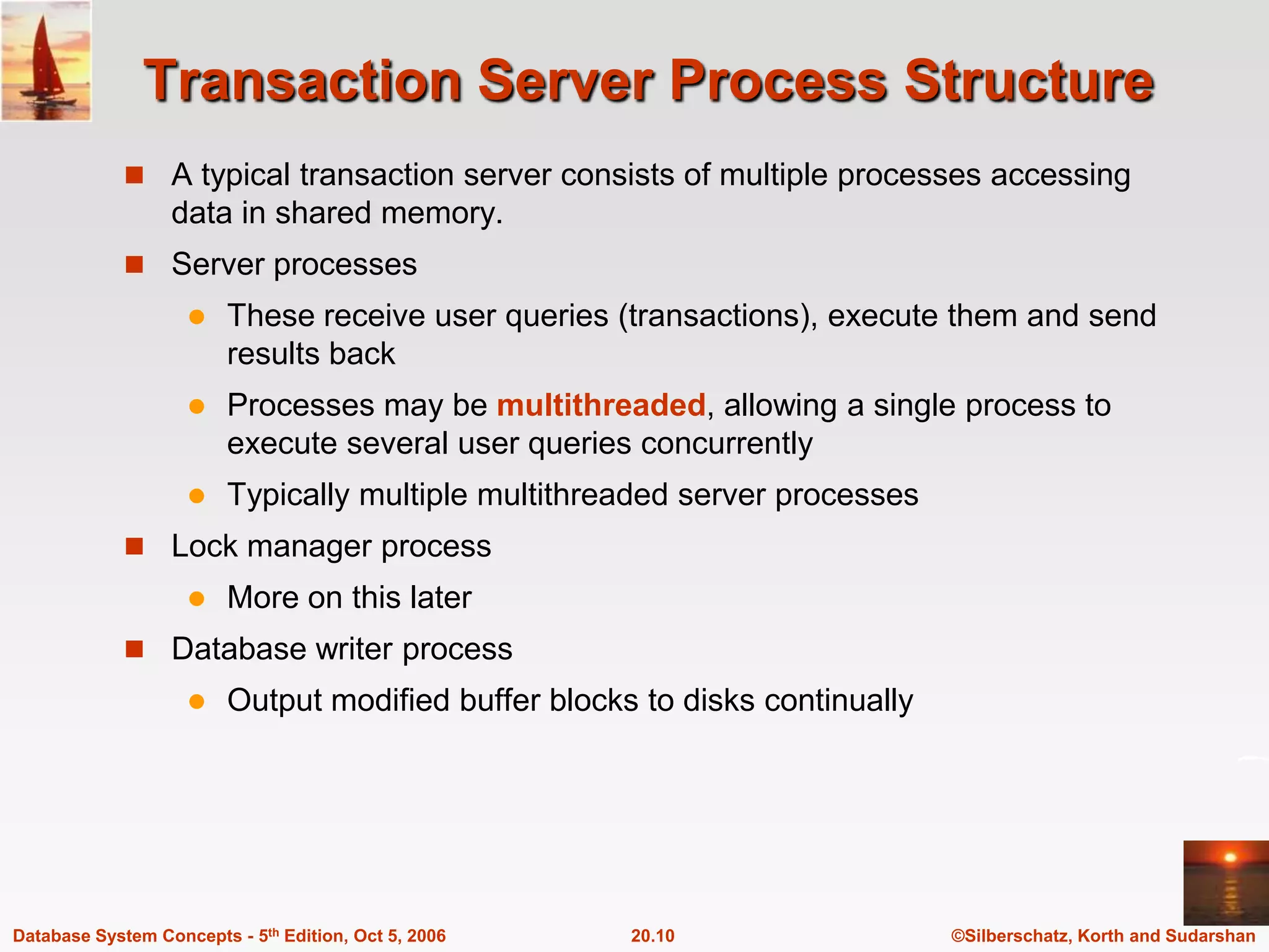 Transaction Server Process StructureA typical transaction server consists of multiple processes accessing data in shared memory.Server processesThese receive user queries (transactions), execute them and send results backProcesses may be multithreaded, allowing a single process to execute several user queries concurrentlyTypically multiple multithreaded server processesLock manager processMore on this laterDatabase writer process	Output modified buffer blocks to disks continually
