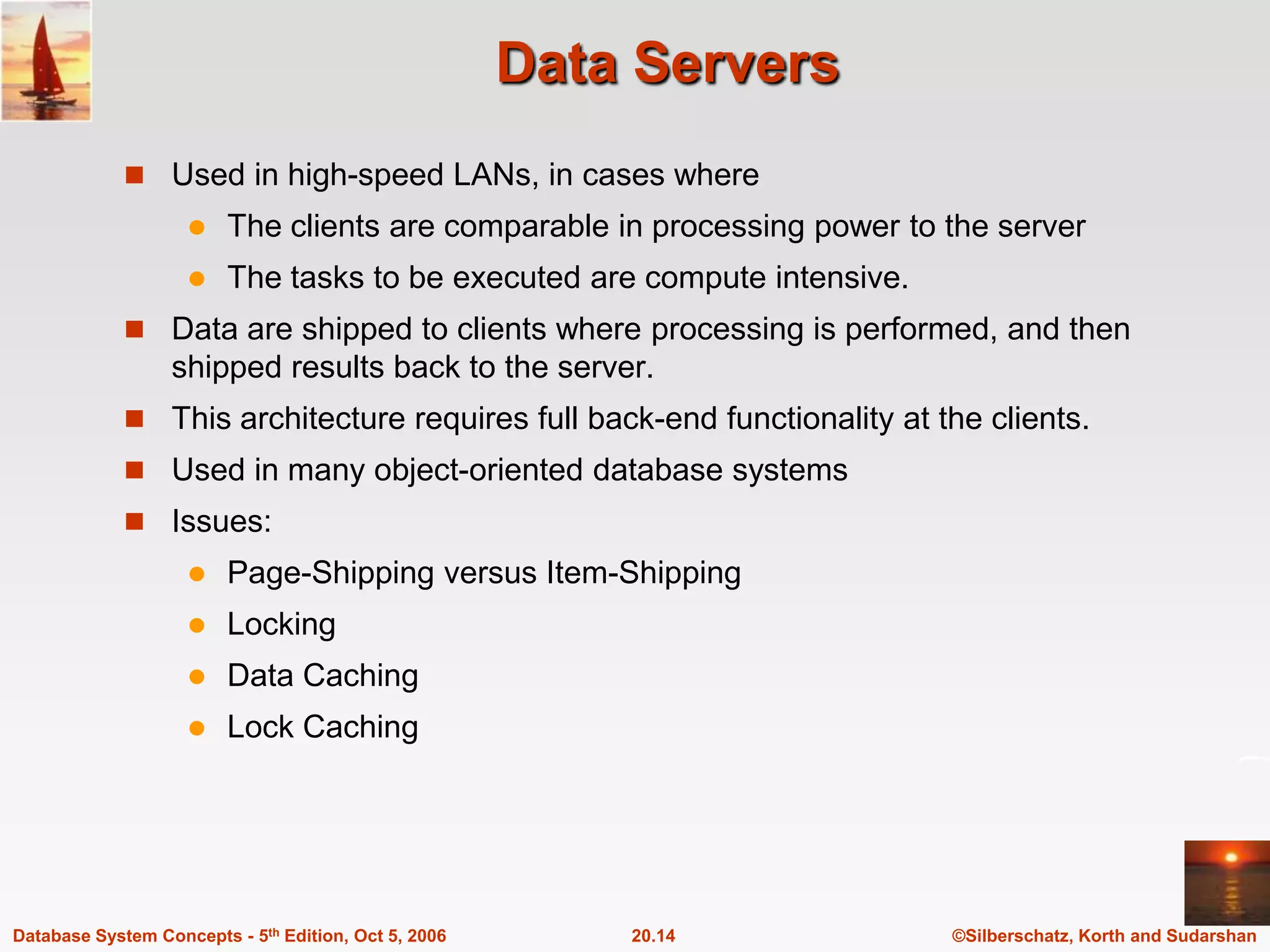 Data ServersUsed in high-speed LANs, in cases whereThe clients are comparable in processing power to the serverThe tasks to be executed are compute intensive.Data are shipped to clients where processing is performed, and then shipped results back to the server.This architecture requires full back-end functionality at the clients.Used in many object-oriented database systems Issues:Page-Shipping versus Item-ShippingLockingData CachingLock Caching