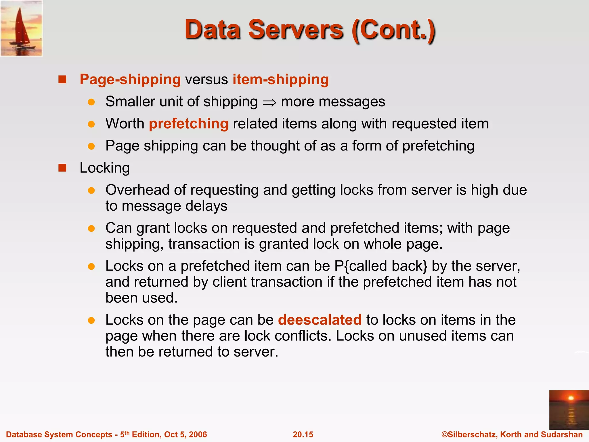 Data Servers (Cont.)Page-shipping versus item-shippingSmaller unit of shipping  more messagesWorth prefetching related items along with requested itemPage shipping can be thought of as a form of prefetchingLockingOverhead of requesting and getting locks from server is high due to message delaysCan grant locks on requested and prefetched items; with page shipping, transaction is granted lock on whole page.Locks on a prefetched item can be P{called back} by the server, and returned by client transaction if the prefetched item has not been used.  Locks on the page can be deescalatedto locks on items in the page when there are lock conflicts. Locks on unused items can then be returned to server.