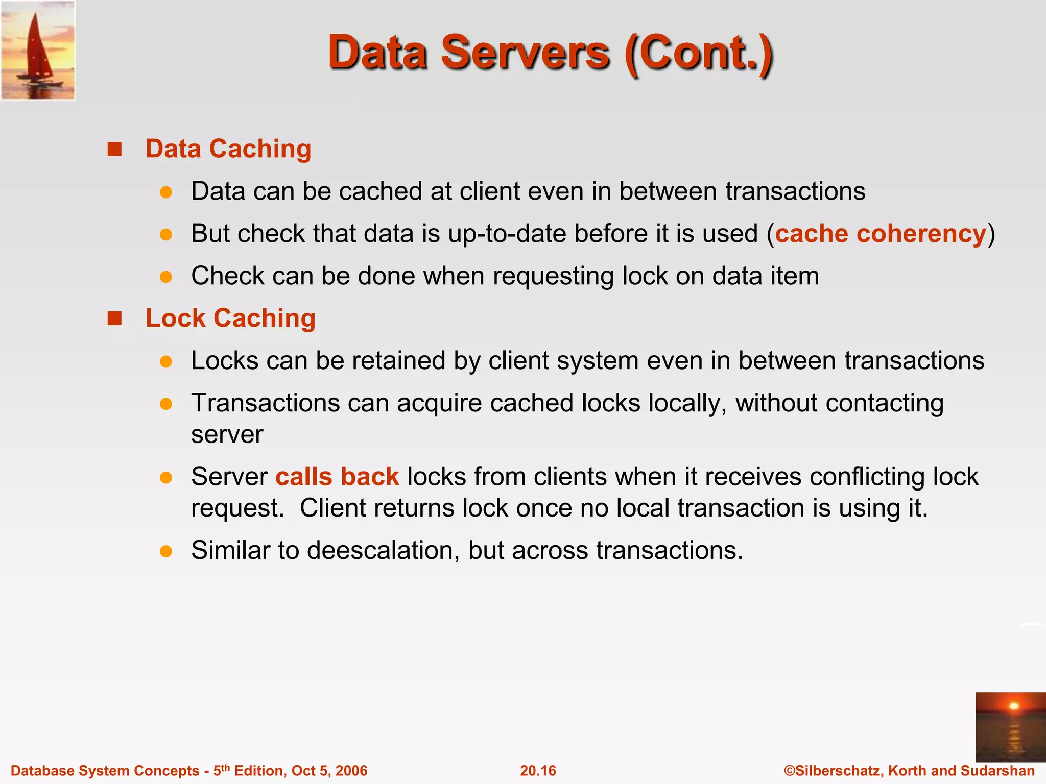 Data Servers (Cont.)Data CachingData can be cached at client even in between transactionsBut check that data is up-to-date before it is used (cache coherency)Check can be done when requesting lock on data itemLock CachingLocks can be retained by client system even in between transactionsTransactions can acquire cached locks locally, without contacting serverServer calls back locks from clients when it receives conflicting lock request.  Client returns lock once no local transaction is using it.Similar to deescalation, but across transactions.