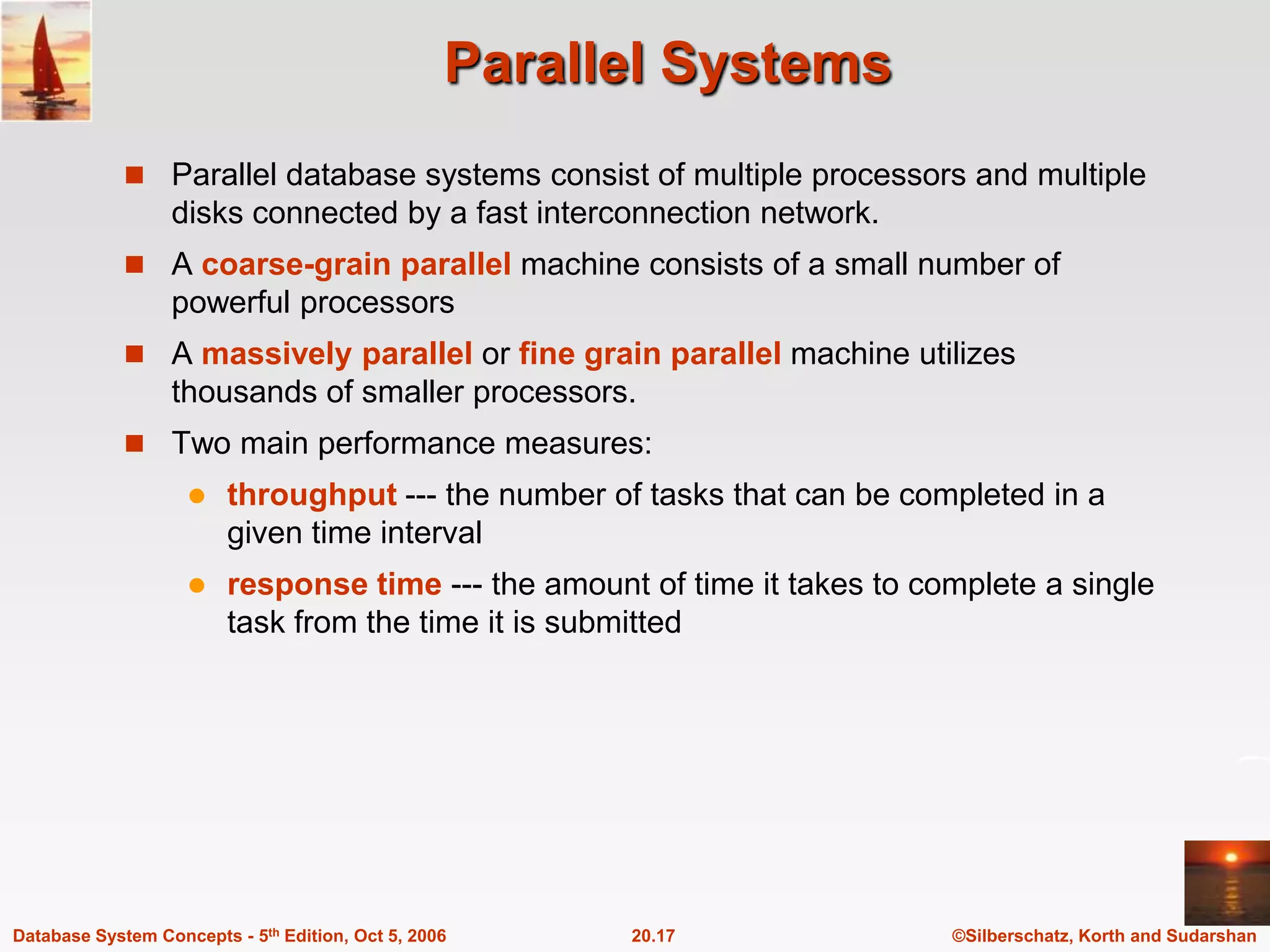 Parallel SystemsParallel database systems consist of multiple processors and multiple disks connected by a fast interconnection network.A coarse-grainparallel machine consists of a small number of powerful processorsA massively parallel or fine grain parallelmachine utilizes thousands of smaller processors.Two main performance measures:throughput --- the number of tasks that can be completed in a given time intervalresponse time --- the amount of time it takes to complete a single task from the time it is submitted