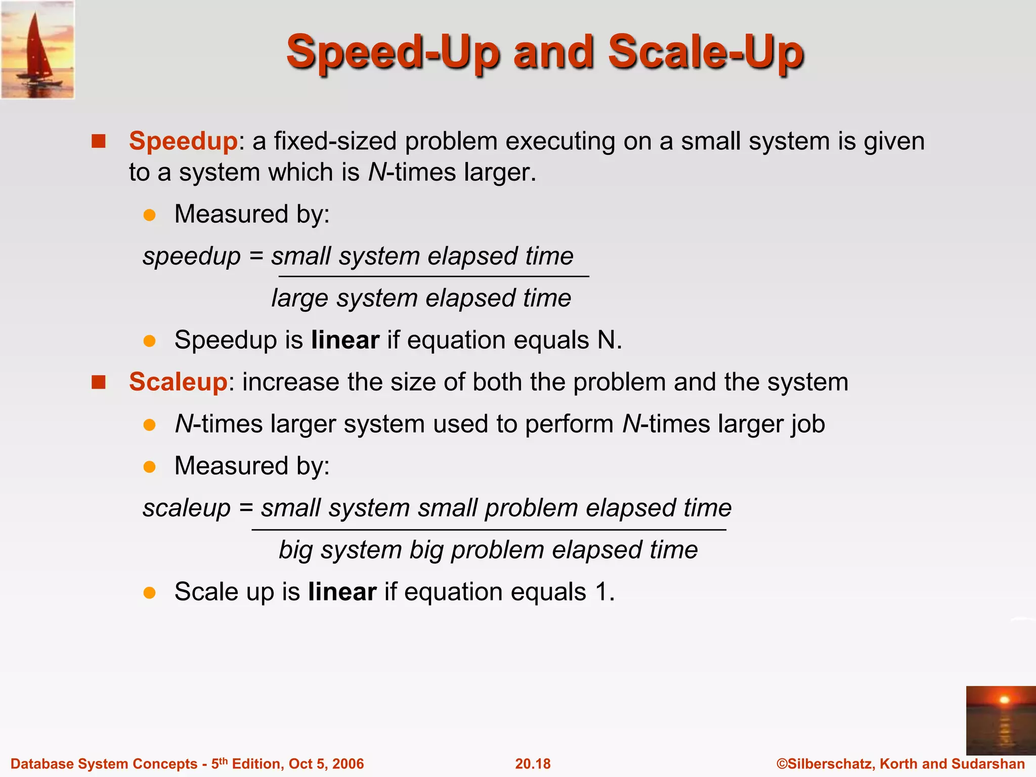Speed-Up and Scale-UpSpeedup: a fixed-sized problem executing on a small system is given to a system which is N-times larger.Measured by:speedup = small system elapsed time                  large system elapsed timeSpeedup is linear if equation equals N.Scaleup: increase the size of both the problem and the systemN-times larger system used to perform N-times larger jobMeasured by:scaleup = small system small problem elapsed time                   big system big problem elapsed time Scale up is linear if equation equals 1.