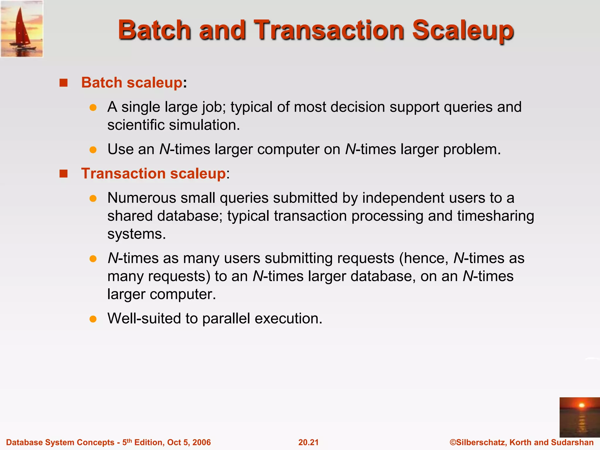 Batch and Transaction ScaleupBatch scaleup:A single large job; typical of most decision support queries and scientific simulation.Use an N-times larger computer on N-times larger problem.Transaction scaleup:Numerous small queries submitted by independent users to a shared database; typical transaction processing and timesharing systems.N-times as many users submitting requests (hence, N-times as many requests) to an N-times larger database, on an N-times larger computer.Well-suited to parallel execution.
