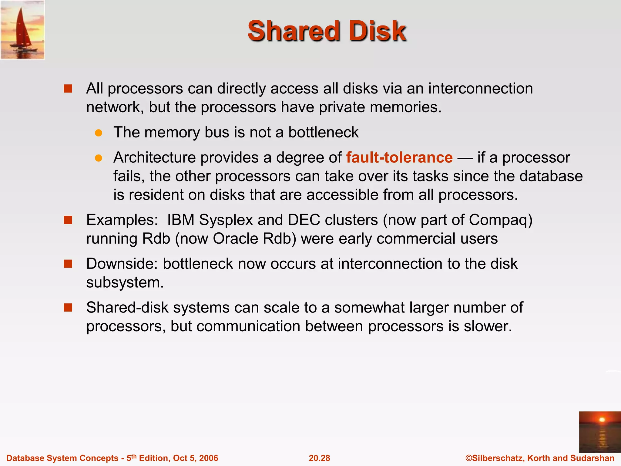 Shared DiskAll processors can directly access all disks via an interconnection network, but the processors have private memories.The memory bus is not a bottleneckArchitecture provides a degree of fault-tolerance — if a processor fails, the other processors can take over its tasks since the database is resident on disks that are accessible from all processors.Examples:  IBM Sysplex and DEC clusters (now part of Compaq) running Rdb (now Oracle Rdb) were early commercial users Downside: bottleneck now occurs at interconnection to the disk subsystem.Shared-disk systems can scale to a somewhat larger number of processors, but communication between processors is slower.