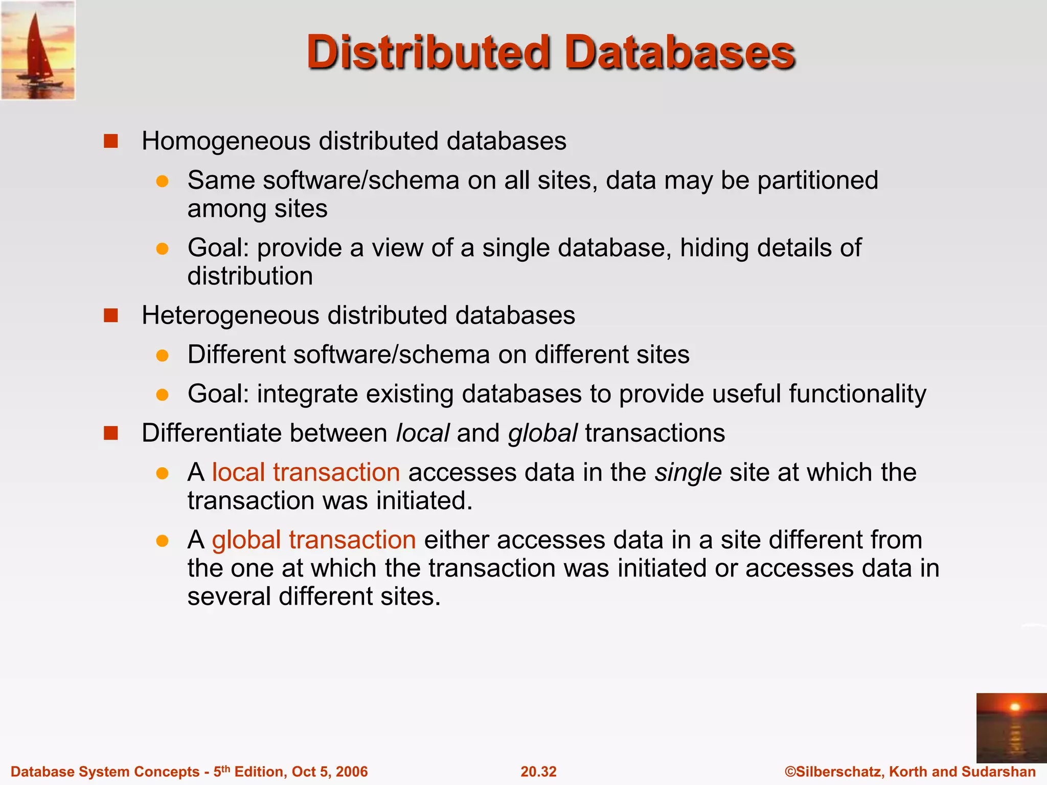 Distributed DatabasesHomogeneous distributed databasesSame software/schema on all sites, data may be partitioned among sitesGoal: provide a view of a single database, hiding details of distributionHeterogeneous distributed databasesDifferent software/schema on different sitesGoal: integrate existing databases to provide useful functionalityDifferentiate between local and global transactionsA local transaction accesses data in the single site at which the transaction was initiated.A global transaction either accesses data in a site different from the one at which the transaction was initiated or accesses data in several different sites.