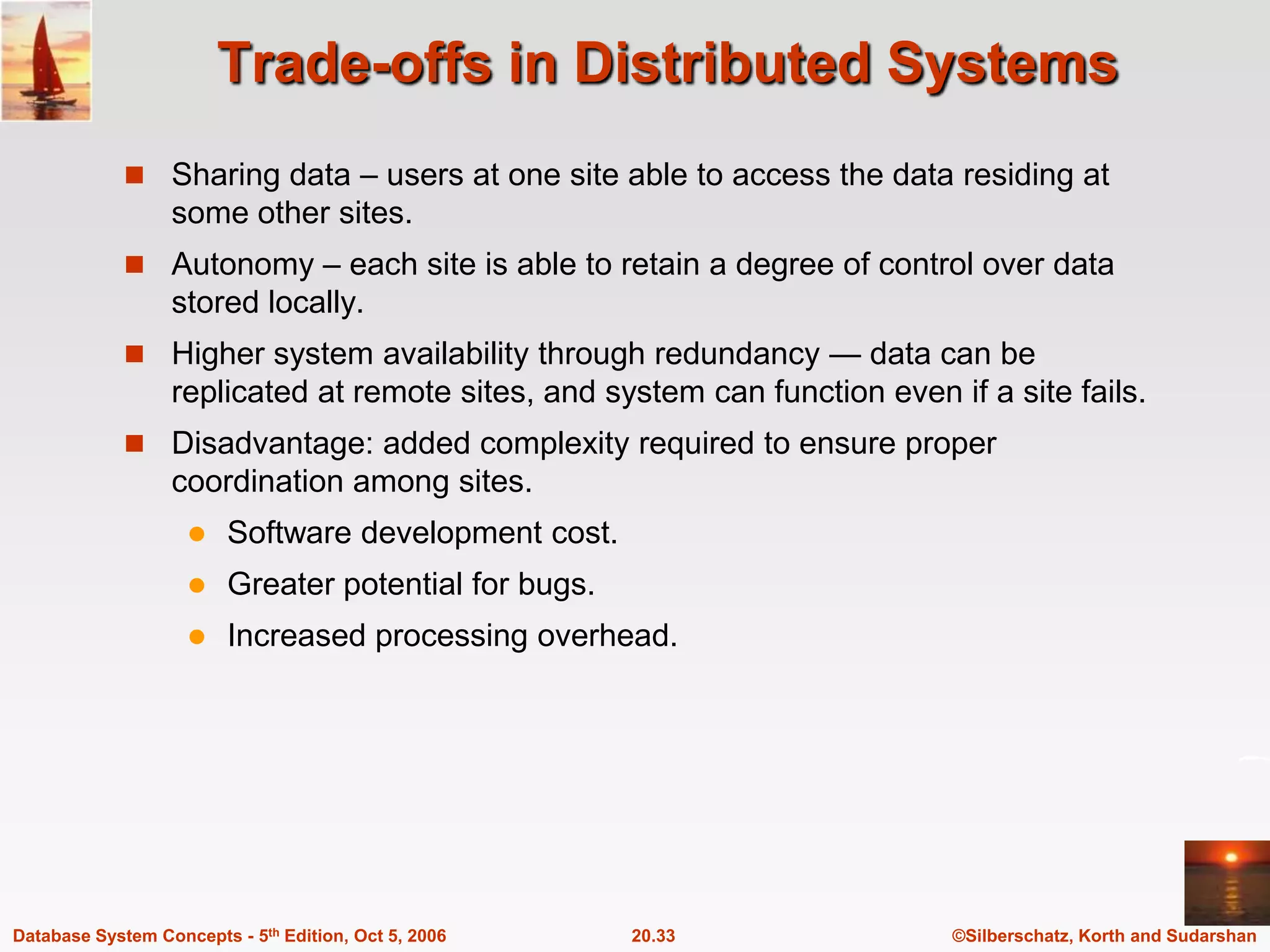 Trade-offs in Distributed SystemsSharing data – users at one site able to access the data residing at some other sites.Autonomy – each site is able to retain a degree of control over data stored locally.Higher system availability through redundancy — data can be replicated at remote sites, and system can function even if a site fails.Disadvantage: added complexity required to ensure proper coordination among sites.Software development cost.Greater potential for bugs.Increased processing overhead.