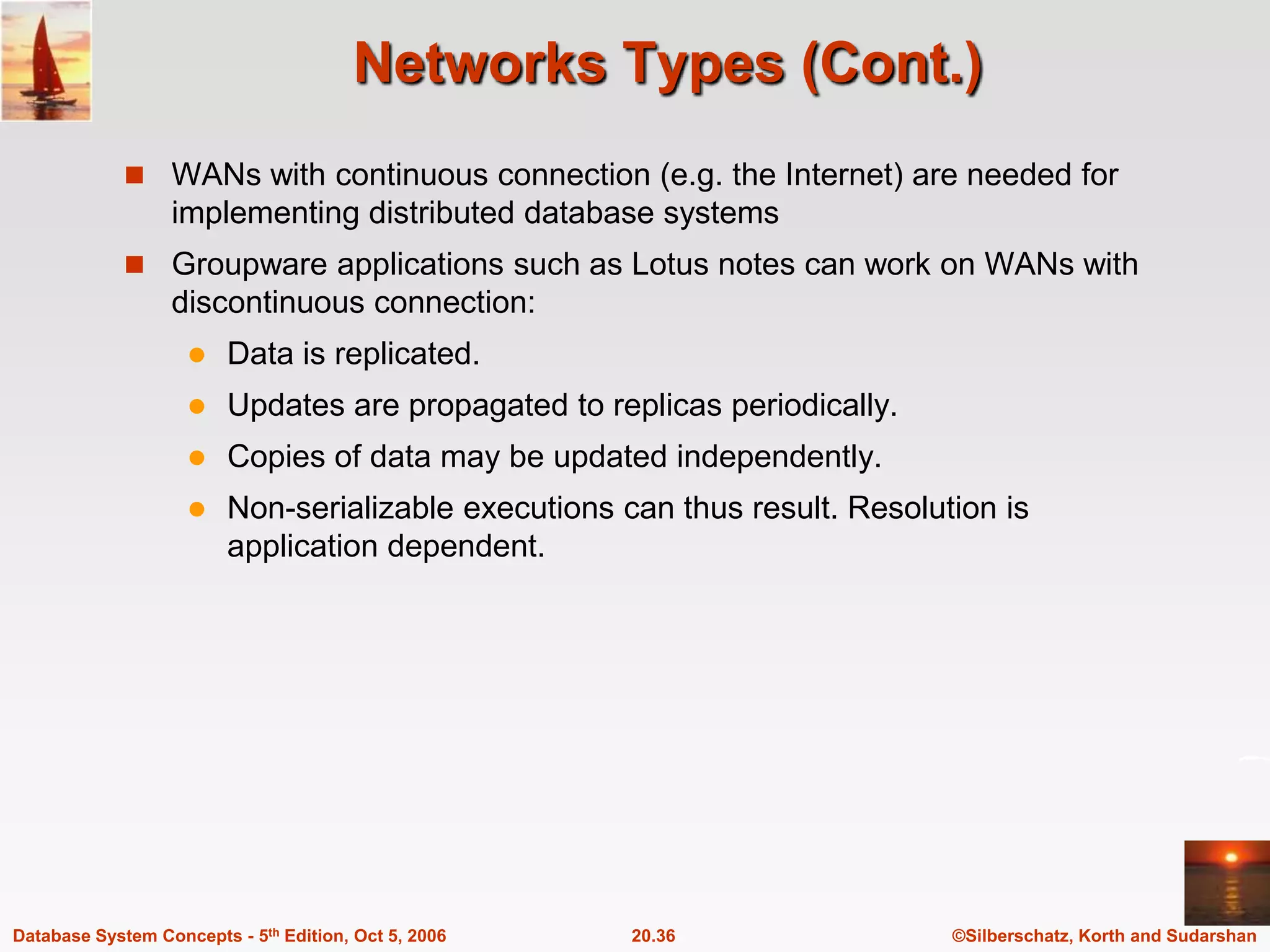 Networks Types (Cont.)WANs with continuous connection (e.g. the Internet) are needed for implementing distributed database systemsGroupware applications such as Lotus notes can work on WANs with discontinuous connection:Data is replicated.Updates are propagated to replicas periodically.Copies of data may be updated independently.Non-serializable executions can thus result. Resolution is application dependent.   