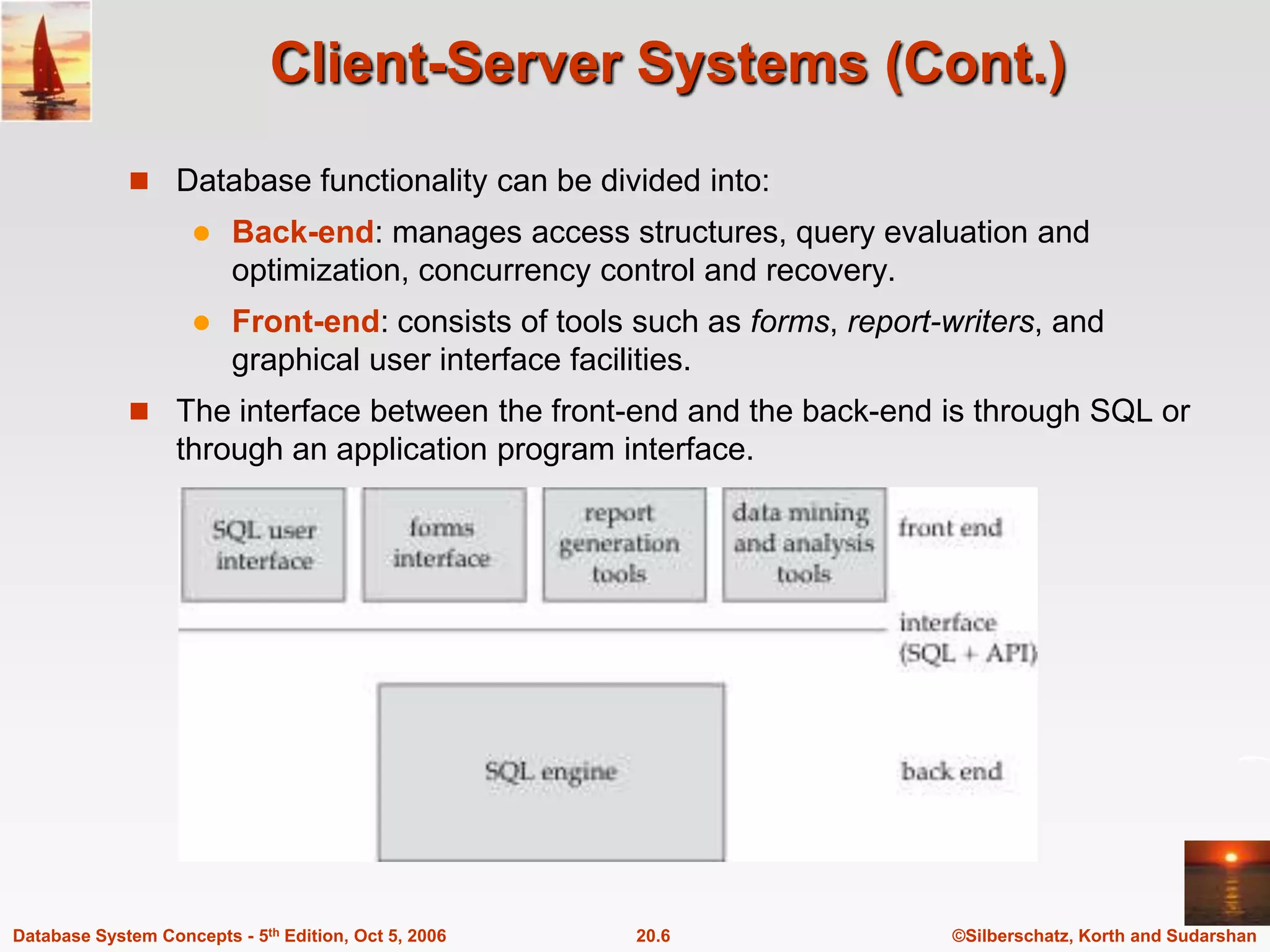Client-Server Systems (Cont.)Database functionality can be divided into:Back-end: manages access structures, query evaluation and optimization, concurrency control and recovery.Front-end: consists of tools such as forms, report-writers, and graphical user interface facilities.The interface between the front-end and the back-end is through SQL or through an application program interface.