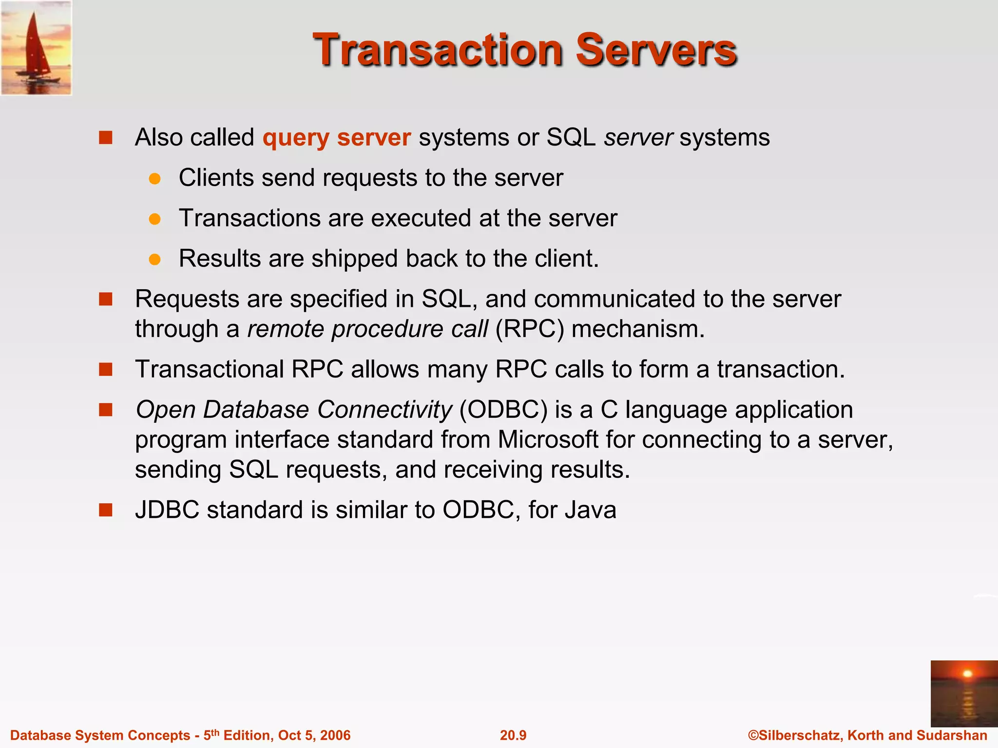Transaction ServersAlso called query server systems or SQL server systemsClients send requests to the serverTransactions are executed at the serverResults are shipped back to the client.Requests are specified in SQL, and communicated to the server through a remote procedure call (RPC) mechanism.Transactional RPC allows many RPC calls to form a transaction.Open Database Connectivity (ODBC) is a C language application program interface standard from Microsoft for connecting to a server, sending SQL requests, and receiving results.JDBC standard is similar to ODBC, for Java