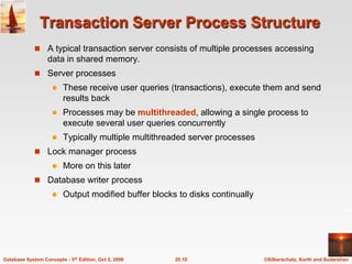 Transaction Server Process StructureA typical transaction server consists of multiple processes accessing data in shared memory.Server processesThese receive user queries (transactions), execute them and send results backProcesses may be multithreaded, allowing a single process to execute several user queries concurrentlyTypically multiple multithreaded server processesLock manager processMore on this laterDatabase writer process	Output modified buffer blocks to disks continually