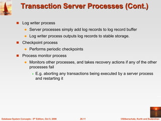 Transaction Server Processes (Cont.)Log writer processServer processes simply add log records to log record bufferLog writer process outputs log records to stable storage. Checkpoint processPerforms periodic checkpointsProcess monitor processMonitors other processes, and takes recovery actions if any of the other processes failE.g. aborting any transactions being executed by a server process and restarting it